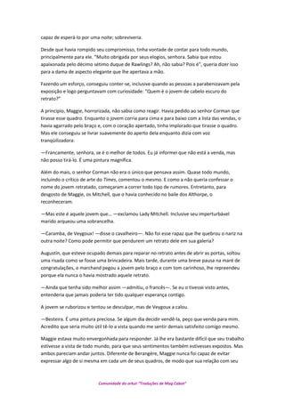 capaz de esperá-lo por uma noite; sobreviveria.
Desde que havia rompido seu compromisso, tinha vontade de contar para todo mundo,
principalmente para ele. “Muito obrigada por seus elogios, senhora. Sabia que estou
apaixonada pelo décimo sétimo duque de Rawlings? Ah, não sabia? Pois é”, queria dizer isso
para a dama de aspecto elegante que lhe apertava a mão.
Fazendo um esforço, conseguiu conter-se, inclusive quando as pessoas a parabenizavam pela
exposição e logo perguntavam com curiosidade: “Quem é o jovem de cabelo escuro do
retrato?”
A principio, Maggie, horrorizada, não sabia como reagir. Havia pedido ao senhor Corman que
tirasse esse quadro. Enquanto o jovem corria para cima e para baixo com a lista das vendas, o
havia agarrado pelo braço e, com o coração apertado, tinha implorado que tirasse o quadro.
Mas ele conseguiu se livrar suavemente do aperto dela enquanto dizia com voz
tranqüilizadora:
—Francamente, senhora, se é o melhor de todos. Eu já informei que não está a venda, mas
não posso tirá-lo. É uma pintura magnífica.
Além do mais, o senhor Corman não era o único que pensava assim. Quase todo mundo,
incluindo o crítico de arte do Times, comentou o mesmo. E como a não queria confessar o
nome do jovem retratado, começaram a correr todo tipo de rumores. Entretanto, para
desgosto de Maggie, os Mitchell, que o havia conhecido no baile dos Althorpe, o
reconheceram.
—Mas este é aquele jovem que… —exclamou Lady Mitchell. Inclusive seu imperturbável
marido arqueou uma sobrancelha.
—Caramba, de Veygoux! —disse o cavalheiro—. Não foi esse rapaz que lhe quebrou o nariz na
outra noite? Como pode permitir que pendurem um retrato dele em sua galeria?
Augustin, que esteve ocupado demais para reparar no retrato antes de abrir as portas, soltou
uma risada como se fosse uma brincadeira. Mais tarde, durante uma breve pausa na maré de
congratulações, o marchand pegou a jovem pelo braço e com tom carinhoso, lhe repreendeu
porque ela nunca o havia mostrado aquele retrato.
—Ainda que tenha sido melhor assim —admitiu, o francês—. Se eu o tivesse visto antes,
entenderia que jamais poderia ter tido qualquer esperança contigo.
A jovem se ruborizou e tentou se desculpar, mas de Veygoux a calou.
—Besteira. É uma pintura preciosa. Se algum dia decidir vendê-la, peço que venda para mim.
Acredito que seria muito útil tê-lo a vista quando me sentir demais satisfeito comigo mesmo.
Maggie estava muito envergonhada para responder. Já lhe era bastante difícil que seu trabalho
estivesse a vista de todo mundo, para que seus sentimentos também estivesses expostos. Mas
ambos pareciam andar juntos. Diferente de Berangére, Maggie nunca foi capaz de evitar
expressar algo de si mesma em cada um de seus quadros, de modo que sua relação com seu
Comunidade do orkut “Traduções de Mag Cabot”
 