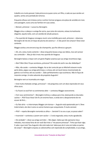 trabalho era muito pessoal. Cada pintura era quase como um filho, e cada vez que vendia um
quadro, sentia uma pontada de remorso.
Enquanto olhava com tristeza como o senhor Corman pregava uma placa de vendido em mais
uma paisagem, ouviu uma voz familiar em suas costas.
—Bonsoir, princesse —sussurrou Berangére.
Maggie virou a cabeça e a amiga lhe sorriu, que como de costume, estava incrivelmente
elegante; aquela noite, com um vestido de veludo púrpura.
—Teu querido de Veygoux conseguiu reunir uma multidão para você, princesse —observou
Berangére de trás de um leque de plumas de avestruz—. E não param de comprar! Deve estar
contente.
Maggie aceitou uma terceira taça de champanhe, que lhe oferecia o garçom.
—Ah, sim, estou muito contente —disse enquanto levava a taça aos lábios, mas sem provar
seu conteúdo—. Mas já não é mais meu querido de Veygoux.
Berangére baixou o leque com um gesto fingida surpresa que sua amiga reconheceu logo.
—Non? Mon Dieu! O que aconteceu, princesse? Ele soube de você e seu duc diabolique?
—Não, não soube —contestou Maggie. Ao se dar conta de que os Mitchell estavam muito
perto delas, pegou sua amiga pelo braço, e a levou até um local menos movimentado da
galeria e se inclinou até seu ouvido—. Sabe perfeitamente o que aconteceu. Não te faças de
inocente comigo. A noite seduziste de propósito Augustin!
Berangére nem se incomodou em negar.
—Está muito chateada comigo, princesse? —ela perguntou com um doce expressão em seus
olhos azuis.
—Eu ficarei se você ferir os sentimentos dele — contestou Maggie severamente.
—Ferir seus sentimentos? —Berangére inclinou a cabeça para trás, balançando os dourados
cachos—. Pfuf! Essa é boa! Lhe fiz um enorme favor, e ainda tem o desparamente de me
acusar de ferir…
—Eu falo sério —a interrompeu Maggie com dureza—. Augustin está apaixonado por ti. Deve
tratá-lo bem; ele não é como os outros homens que conquistaste. É muito sensível.
—Pfuf! —repetiu Berangére revirando os olhos—. Sensível! E eu sou o que, se posso saber?
—Insensível —contestou a jovem sem vacilar—. E está enganada; estou muito agradecida.
—De verdade? —disse sua amiga sorrindo—. Me alegro. Sabia que não aprovaria meus
métodos, mas estava farta de ver você tão triste a “ma pauvre princesse”. Tinha que fazer algo.
E sabe o que mais? Seu Augustin não está nada mal. Sabia que ele é ruivo em todas as partes
do corpo? —Berangére arqueou as sobrancelhas com expressão de cumplicidade, e sua amiga,
Comunidade do orkut “Traduções de Mag Cabot”
 