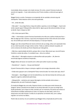 incomodada, deixou escapar uma risada nervosa. Por sorte, a jovem francesa mudou de
assunto em seguida—. E por onde anda teu Jerry? Como recebeu a noticia de que agora é
livre?
Maggie franziu o cenho. Começava a se arrepender de ter aceitado a terceira taça de
champanhe. Talvez devesse comer uma ostra gratinada.
—Eh… ainda não sabe.
—Não sabe? —Sua amiga fechou o leque de súbito e apontou o nariz de Maggie—. Quem está
sendo coquete agora? Marguerethe, deves dizê-lo. Agora que já não está prometida, tem que
se decidir. Quer o duque ou não?
—Oh, é claro que quero! Mas…
—Não — interrompeu a jovem francesa levantando uma mão com a palma virada para fora—.
Não me diga que não o merece, e que seria uma duquesa terrível. Estou farta de ouvi-la dizer
isso. Ele acredita que você será uma boa duquesa, e é isso que importa.
Maggie, que não compartilhava do mesmo otimismo de sua amiga, olhou com expressão triste
ao seu redor buscando um lugar onde se sentar. Todas as cadeiras estavam ocupadas, tal
como os bancos de veludo que foram dispostos por toda galeria.
—Não tive a oportunidade de dizê-lo, porque não o vi mais. Não sei por que, mas ele foi para
Yorkshire e ainda não voltou. E a verdade é que… não sei se voltará.
—Não voltou? —Berangére arqueou as sobrancelhas tudo que podia—. Ah, deve ter
encontrado alguma resistência inesperada…
Maggie deixou de buscar um assento com o olhar para voltar-se para sua amiga.
—Resistência? —inquiriu—. Do que está falando?
A jovem francesa abriu o leque e começou a agitá-lo com energia, desviando o olhar.
—Onde está o garçom com o champanhe? Estou morta de sede. Faz muito calor aqui, não é?
—Berangére —disse Maggie com tom de advertência, mas não teve tempo de continuar, pois
Augustin a agarrou subitamente pelo braço.
—Marguerethe —exclamou sem reparar Berangére, de tão excitado como estava—.
¡Marguerethe, ele veio! Finalmente chegou!
O coração de Maggie deu uma salto. Respirou fundo e se voltou para onde chamava de
Veygoux. Sentia a pressão de seus dedos no seu braço desnudo e viu que sua amiga havia
ficado paralisada, com o leque na mão; contudo, por um momento, lhe parece que estava só.
O barulhenta multidão subitamente se calou e se separou em dois lados, como se as
empurrasse uma mão invisível. E então viu se aproximar um homem alto, com a cabeça
erguida e um sorriso nos lábios…
Porém não era Jeremy. Era um cavalheiro que Maggie tinha a impressão de já tê-lo visto
Comunidade do orkut “Traduções de Mag Cabot”
 