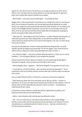 alguma vez, mas não era Jeremy. Ela sentiu que seu coração recuperava seu ritmo normal.
Exalou, e com uma ligeira tontura, tentou desfazer-se da mão que Augustin lhe apertava o
braço, pois os dedos dele estavam cortando sua circulação.
—Nom de Dieu! —ouviu que sussurrava Berangére—. É o príncipe de Gales.
Maggie voltou a olhar aquele homem e percebeu que sua amiga tinha razão; era o príncipe de
Gales. Era um cavalheiro corpulento, com uma barriga proeminente debaixo de um colete
branco, que a julgar por como estava vestido, parecia ter saído do teatro. Em seu braço ia uma
mulher a quem Maggie também reconheceu, mas que não era nem de longe a princesa de
Gales. A não ser que a princesa de Gales tivesse despertado uma afixação por maquiagem e
plumas, que aquela mulher exibia profusamente.
—Sabia que viria —disse Augustin com tom triunfante—. Eu sabia! A Rainha está buscando um
artista para que pinte seus netos. Marguerethe, sei que você será escolhida; não existe
nenhum pintor de retratos tão bom como você em toda Inglaterra. Oh, esse é o melhor dia da
minha vida. O melhor!
Pena que ela não podia dizer o mesmo. Estava profundamente decepcionada, e se sentia
enjoada. Quando de Veygoux havia exclamado “Por fim ele chegou”, teve certeza de que se
referia a Jeremy. Onde ele se meteu? O que Berangére quis dizer com disse…?
—Ah, senhor de Vaygoo. —O príncipe se deteve diante de Augustin e o olhou com um sorriso
simpático—. Tem uma galeria deliciosa. E que maravilha de exposição.
O jovem francês ficou de boca aberta um instante, mas uma acotovelada de Berangére o
recompôs em seguida, e fez uma reverencia inclinando-se até a cintura.
—Muito obrigado, alteza —gaguejou—. Muitíssimo obrigado. É uma grande honra para mim…
—E você deve ser a senhorita Herbert —disse o príncipe sorrindo para Berangére—. Tenho
ouvido falar muito de seu talento, querida, mas devo dizer que sua beleza supera sua destreza
com o pincel.
Com um vaidoso baixar de olhos, a francesa fez a reverencia mais graciosa imaginável.
—Merci beaucoup, alteza. Me sinto muito grata, mas eu não sou a artista. —A jovem se
endireitou e, ao ver que sua amiga tentava escapulir por trás dela sem que ninguém a visse, se
afastou e deu um firme empurrãozinho nela para a frente o príncipe—. Lhe apresento a
mademoiselle Herbert, alteza.
A moça deu uns passos adiante e, mortificada, flexionou ligeiramente os joelhos com a
esperança de que não as pernas não falhassem.
—Alteza —disse olhando o chão, sentindo que suas bochechas ardiam.
—Ah! —Com um amplo sorriso, o príncipe de Gales estendeu a mão e quando Maggie
levantou a vista, se deu conta de que esperava que ele estendesse a sua. Quando o fez, ficou
maravilhada com a suavidade da pele do herdeiro do trono—. Querida, a senhorita é tão
charmosa quanto suas pinturas.
Comunidade do orkut “Traduções de Mag Cabot”
 