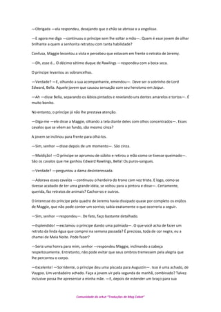 —Obrigada —ela respondeu, desejando que o chão se abrisse e a engolisse.
—E agora me diga —continuou o príncipe sem lhe soltar a mão—. Quem é esse jovem de olhar
brilhante a quem a senhorita retratou com tanta habilidade?
Confusa, Maggie levantou a vista e percebeu que estavam em frente o retrato de Jeremy.
—Oh, esse é… O décimo sétimo duque de Rawlings —respondeu com a boca seca.
O príncipe levantou as sobrancelhas.
—Verdade? —E, olhando a sua acompanhante, emendou—. Deve ser o sobrinho de Lord
Edward, Bella. Aquele jovem que causou sensação com seu heroísmo em Jaipur.
—Ah —disse Bella, separando os lábios pintados e revelando uns dentes amarelos e tortos—. É
muito bonito.
No entanto, o príncipe já não lhe prestava atenção.
—Diga-me —ele disse a Maggie, olhando a tela diante deles com olhos concentrados—. Esses
cavalos que se vêem ao fundo, são mesmo cinza?
A jovem se inclinou para frente para olhá-los.
—Sim, senhor —disse depois de um momento—. São cinza.
—Maldição! —O príncipe se aprumou de súbito e retirou a mão como se tivesse queimado—.
São os cavalos que me ganhou Edward Rawlings, Bella! Os puros-sangues.
—Verdade? —perguntou a dama desinteressada.
—Adorava esses cavalos —continuou o herdeiro do trono com voz triste. E logo, como se
tivesse acabado de ter uma grande idéia, se voltou para a pintora e disse—. Certamente,
querida, faz retratos de animais? Cachorros e outros.
O interesse do príncipe pelo quadro de Jeremy havia dissipado quase por completo os enjôos
de Maggie, que não pode conter um sorriso; sabia exatamente o que ocorreria a seguir.
—Sim, senhor —respondeu—. De fato, faço bastante detalhado.
—Esplendido! —exclamou o príncipe dando uma palmada—. O que você acha de fazer um
retrato da linda égua que comprei na semana passada? É preciosa, toda de cor negra; eu a
chamei de Meia Noite. Pode fazer?
—Seria uma honra para mim, senhor —respondeu Maggie, inclinando a cabeça
respeitosamente. Entretanto, não pode evitar que seus ombros tremessem pela alegria que
lhe percorreu o corpo.
—Excelente! —Sorridente, o príncipe deu uma piscada para Augustin—. Isso é uma achado, de
Vaygoo. Um verdadeiro achado. Faça a jovem vir pela segunda de manhã, combinado? Talvez
inclusive possa lhe apresentar a minha mãe. —E, depois de estender um braço para sua
Comunidade do orkut “Traduções de Mag Cabot”
 