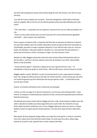 ele tinha sido estúpido por passar tanto tempo longe de casa. No entanto, isso não foi o que
ele disse.
-Isso não foi muito simpático da sua parte, - disse ele esfregando a orelha dele e tentando
parecer zangado. Não se tornou em uma dessas garotas tontas que dão bofetadas por tudo,
certo?
-”Oh, santo Deus “, respondeu ela com aspereza. Levanta-te de uma vez. Meu pai poderia ver-
nos.
-”Essa é a única razão sensata que me ocorre para por fim a esse extremamente agradável
interlúdio“, - disse o jovem com veemência.
Pouco a pouco se separou dela, e enquanto ele fazia não se esqueceu de observar à maneira
em que tinha subido a barra do vestido, deixando a mostra às panturrilhas bem torneadas co
tal perfeição, que daria a inveja a qualquer dançarina. E isso não foi tudo o que viu. Uma vez
de pé, ele estendeu a mão para ajudá-la a levantar-se, e isso permitiu-lhe para discernir o
ponto que terminava as meias e começava as ligas, nas coxas brancas e lisas.
Deitado no chão, Maggie estava bem ciente de como Jeremy olhava furtivamente entre as
pernas dela, e, confusa e nervosa, abaixou saia antes de alcançar o seu olhar, desconfiada
diante à mão estendida.
- O que acontece agora? –exclamou o duque ao ver que a garota franzia o cara. – To
estendendo a mão para ajudar-te. Serás tonta... Não me olhe assim, como eu fosse te morder.
Maggie engoliu a saliva. Mordê-la, ou pior era precisamente o que o rapaz parece tentado a
fazer. Seu amigo de infância havia se tornado um homem bonito, e tinha certeza que ele tinha
um monte de garotas que teria oferecido mais do que apenas a mão ... e havia feito muito
mais do que morder.
Jeremy, no entanto,interpretou mal o motivo de sua hesitação.
-Vamos, eu não vou jogar-la na piscina novamente, se é isso que você está pensando – disse
Jeremy. Se esquecer a emboscada que acaba de me dar, creio já somos grandes para continuar
fazendo travessuras.
Percebendo que estava sendo ridícula, Maggie deu-lhe a mão, tendo especial cuidado para não
soltar o decote do vestido que estava segurando com a outra mão. No momento em que
fortes dedos do jovem enlaçaram com os seus, Maggie sabia que estava em apuros, o duque
poderia manter-la sujeita quanto tempo quisesse, e ela não seria capaz de fazer nada sobre
isso.
Mas apesar da força daqueles longos dedos, seu toque foi muito gentil, e nenhum momento
tirou com rudeza como teria feito há muito tempo. Foi sorte que Jerry não a soltara logo,
porque ao se juntar a ele, à garota teve a maior surpresa de todas.
Comunidade do orkut “Traduções de Mag Cabot”
 