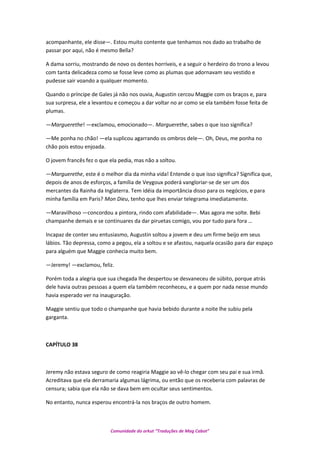 acompanhante, ele disse—. Estou muito contente que tenhamos nos dado ao trabalho de
passar por aqui, não é mesmo Bella?
A dama sorriu, mostrando de novo os dentes horríveis, e a seguir o herdeiro do trono a levou
com tanta delicadeza como se fosse leve como as plumas que adornavam seu vestido e
pudesse sair voando a qualquer momento.
Quando o príncipe de Gales já não nos ouvia, Augustin cercou Maggie com os braços e, para
sua surpresa, ele a levantou e começou a dar voltar no ar como se ela também fosse feita de
plumas.
—Marguerethe! —exclamou, emocionado—. Marguerethe, sabes o que isso significa?
—Me ponha no chão! —ela suplicou agarrando os ombros dele—. Oh, Deus, me ponha no
chão pois estou enjoada.
O jovem francês fez o que ela pedia, mas não a soltou.
—Marguerethe, este é o melhor dia da minha vida! Entende o que isso significa? Significa que,
depois de anos de esforços, a família de Veygoux poderá vangloriar-se de ser um dos
mercantes da Rainha da Inglaterra. Tem idéia da importância disso para os negócios, e para
minha família em Paris? Mon Dieu, tenho que lhes enviar telegrama imediatamente.
—Maravilhoso —concordou a pintora, rindo com afabilidade—. Mas agora me solte. Bebi
champanhe demais e se continuares da dar piruetas comigo, vou por tudo para fora …
Incapaz de conter seu entusiasmo, Augustin soltou a jovem e deu um firme beijo em seus
lábios. Tão depressa, como a pegou, ela a soltou e se afastou, naquela ocasião para dar espaço
para alguém que Maggie conhecia muito bem.
—Jeremy! —exclamou, feliz.
Porém toda a alegria que sua chegada lhe despertou se desvaneceu de súbito, porque atrás
dele havia outras pessoas a quem ela também reconheceu, e a quem por nada nesse mundo
havia esperado ver na inauguração.
Maggie sentiu que todo o champanhe que havia bebido durante a noite lhe subiu pela
garganta.
CAPÍTULO 38
Jeremy não estava seguro de como reagiria Maggie ao vê-lo chegar com seu pai e sua irmã.
Acreditava que ela derramaria algumas lágrima, ou então que os receberia com palavras de
censura; sabia que ela não se dava bem em ocultar seus sentimentos.
No entanto, nunca esperou encontrá-la nos braços de outro homem.
Comunidade do orkut “Traduções de Mag Cabot”
 