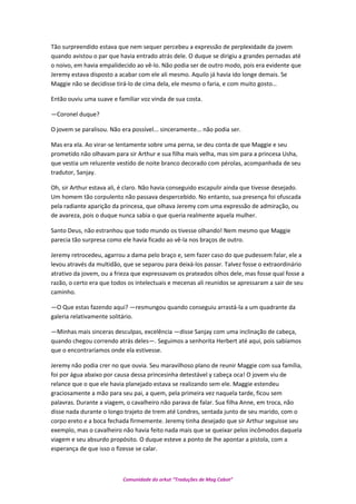 Tão surpreendido estava que nem sequer percebeu a expressão de perplexidade da jovem
quando avistou o par que havia entrado atrás dele. O duque se dirigiu a grandes pernadas até
o noivo, em havia empalidecido ao vê-lo. Não podia ser de outro modo, pois era evidente que
Jeremy estava disposto a acabar com ele ali mesmo. Aquilo já havia ido longe demais. Se
Maggie não se decidisse tirá-lo de cima dela, ele mesmo o faria, e com muito gosto…
Então ouviu uma suave e familiar voz vinda de sua costa.
—Coronel duque?
O jovem se paralisou. Não era possível... sinceramente... não podia ser.
Mas era ela. Ao virar-se lentamente sobre uma perna, se deu conta de que Maggie e seu
prometido não olhavam para sir Arthur e sua filha mais velha, mas sim para a princesa Usha,
que vestia um reluzente vestido de noite branco decorado com pérolas, acompanhada de seu
tradutor, Sanjay.
Oh, sir Arthur estava ali, é claro. Não havia conseguido escapulir ainda que tivesse desejado.
Um homem tão corpulento não passava despercebido. No entanto, sua presença foi ofuscada
pela radiante aparição da princesa, que olhava Jeremy com uma expressão de admiração, ou
de avareza, pois o duque nunca sabia o que queria realmente aquela mulher.
Santo Deus, não estranhou que todo mundo os tivesse olhando! Nem mesmo que Maggie
parecia tão surpresa como ele havia ficado ao vê-la nos braços de outro.
Jeremy retrocedeu, agarrou a dama pelo braço e, sem fazer caso do que pudessem falar, ele a
levou através da multidão, que se separou para deixá-los passar. Talvez fosse o extraordinário
atrativo da jovem, ou a frieza que expressavam os prateados olhos dele, mas fosse qual fosse a
razão, o certo era que todos os intelectuais e mecenas ali reunidos se apressaram a sair de seu
caminho.
—O Que estas fazendo aqui? —resmungou quando conseguiu arrastá-la a um quadrante da
galeria relativamente solitário.
—Minhas mais sinceras desculpas, excelência —disse Sanjay com uma inclinação de cabeça,
quando chegou correndo atrás deles—. Seguimos a senhorita Herbert até aqui, pois sabíamos
que o encontraríamos onde ela estivesse.
Jeremy não podia crer no que ouvia. Seu maravilhoso plano de reunir Maggie com sua família,
foi por água abaixo por causa dessa princesinha detestável y cabeça oca! O jovem viu de
relance que o que ele havia planejado estava se realizando sem ele. Maggie estendeu
graciosamente a mão para seu pai, a quem, pela primeira vez naquela tarde, ficou sem
palavras. Durante a viagem, o cavalheiro não parava de falar. Sua filha Anne, em troca, não
disse nada durante o longo trajeto de trem até Londres, sentada junto de seu marido, com o
corpo ereto e a boca fechada firmemente. Jeremy tinha desejado que sir Arthur seguisse seu
exemplo, mas o cavalheiro não havia feito nada mais que se queixar pelos incômodos daquela
viagem e seu absurdo propósito. O duque esteve a ponto de lhe apontar a pistola, com a
esperança de que isso o fizesse se calar.
Comunidade do orkut “Traduções de Mag Cabot”
 