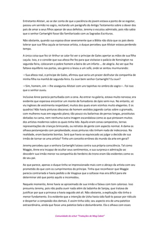 Entretanto Alistair, ao se dar conta de que a paciência do jovem estava a ponto de se esgotar,
passou um sermão no sogro, recitando um parágrafo do Antigo Testamento sobre o dever dos
pais de amar a seus filhos apesar de seus defeitos. Jeremy o escutou admirado, pois não sabia
que o senhor Cartwright fosse tão familiarizado com as Sagradas Escrituras.
Não obstante, quando sua esposa disse severamente que a Bíblia não dizia que os pais devia
tolerar que sua filha caçula se tornasse artista, o duque percebeu que Alistair estava perdendo
tempo.
A única coisa que fez sir Arthur se calar foi ver o príncipe de Gales apertar as mãos de sua filha
caçula. Isso, e o convide que sua alteza lhe fez para que visitasse o palácio de Kensington na
segunda-feira, colocaram o pobre homem a beira de um infarto … de alegria. Ao ver que lhe
faltava equilíbrio nas portas, seu genro o levou a um sofá, onde se sentou murmurando:
—Sua alteza real, o príncipe de Gales, afirmou que seria um prazer desfrutar da companhia de
minha filha na manhã de segunda-feira. Eu ouvi bem senhor Cartwright? Eu ouvi?
—Sim, homem, sim —lhe assegurou Alistair com uns tapinhas no ombro do sogro—. Foi isso
que o senhor ouviu.
Inclusive Anne parecia perturbada com a cena. Ao entrar na galeria, estava muito nervosa; era
evidente que esperava encontrar um monte de fumadores de ópio semi-nus. No entanto, só
viu ingleses de vestimenta respeitável, muitos dos quais eram vizinhos muito elegantes. E os
quadros! Não havia pinturas obscenas de homem vestidos jogando cartas sobre o gramado,
com mulheres nuas em segundo plano; tão pouco viu bailarinas de pernas longas, prostitutas
deitadas na cama, nem nenhuma outra imagem escandalosa como as que pintavam muitos
dos artistas modernos sobre os quais tinha lido. Aquilo eram cenas campestres, ternas
representações de crianças brincando, ou retratos de gente com aspecto normal. A dama os
olhava pestanejando com perplexidade; essas pinturas não tinham nada de indecoroso. Na
realidade, eram bastante bonitas. Será que havia se equivocado ao julgar a decisão de sua
irmão de tornar-se uma artista? Tinha um conceito errôneo do mundo da arte em geral?
Jeremy percebeu que a senhora Cartwright lutava contra sua própria consciência. Tal como
Maggie, Anne era incapaz de ocultar seus sentimentos, e sua surpresa e admiração ao
descobrir sua irmão menor na companhia do herdeiro do trono eram tão evidentes como os
de seu pai.
Ao que parece, apenas o duque tinha se impressionado mais com o abraço da artista com seu
prometido do que com os cumprimentos do príncipe. Tinha que reconhecer que Maggie
parecia contrariada e havia pedido a de Veygoux que a soltasse mas era difícil para ele
determinar até que ponto aquilo a incomodou.
Naquele momento, Anne havia se aproximado de sua irmão e falava com tom caloroso. Isso
presumiu Jeremy, pois não podia ouvir nada além da ladainha de Sanjay, que tratava de
justificar por que a princesa o havia seguido até ali. Não obstante, a explicação não tinha o
menor fundamento. Era evidente que a intenção de Usha havia sido fazê-lo passar por ridículo
e despertar a compaixão dos demais. E assim tinha sido; seu aspecto era de uma patetice
extraordinária, ainda que fosse uma patetice bela e deslumbrante. Ela o olhava com esses
Comunidade do orkut “Traduções de Mag Cabot”
 