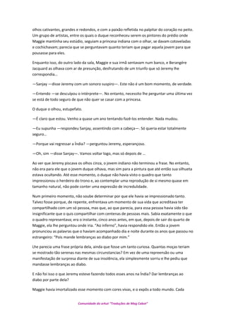 olhos cativantes, grandes e redondos, e com a paixão refletida no palpitar do coração no peito.
Um grupo de artistas, entre os quais o duque reconheceu serem os pintores do prédio onde
Maggie mantinha seu estúdio, seguiam a princesa indiana com o olhar, se davam cotoveladas
e cochichavam; parecia que se perguntavam quanto teriam que pagar aquela jovem para que
pousasse para eles.
Enquanto isso, do outro lado da sala, Maggie e sua irmã sentavam num banco, e Berangére
Jacquard as olhava com ar de presunção, desfrutando de um triunfo que só Jeremy lhe
correspondia…
—Sanjay —disse Jeremy com um sonoro suspiro—. Este não é um bom momento, de verdade.
—Entendo —se desculpou o intérprete—. No entanto, necessito lhe perguntar uma última vez
se está de todo seguro de que não quer se casar com a princesa.
O duque o olhou, estupefato.
—É claro que estou. Venho a quase um ano tentando fazê-los entender. Nada mudou.
—Eu supunha —respondeu Sanjay, assentindo com a cabeça—. Só queria estar totalmente
seguro…
—Porque vai regressar a Índia? —perguntou Jeremy, esperançoso.
—Oh, sim —disse Sanjay—. Vamos voltar logo, mas só depois de …
Ao ver que Jeremy piscava os olhos cinza, o jovem indiano não terminou a frase. No entanto,
não era para ele que o jovem duque olhava, mas sim para a pintura que até então sua silhueta
estava ocultando. Até esse momento, o duque não havia visto o quadro que tanto
impressionou o herdeiro do trono e, ao contemplar uma reprodução de si mesmo quase em
tamanho natural, não pode conter uma expressão de incredulidade.
Num primeiro momento, não soube determinar por que ele havia se impressionado tanto.
Talvez fosse porque, de repente, enfrentava um momento de sua vida que acreditava ter
compartilhado com um só pessoa, mas que, ao que parecia, para essa pessoa havia sido tão
insignificante que o quis compartilhar com centenas de pessoas mais. Sabia exatamente o que
o quadro representava; era o instante, cinco anos antes, em que, depois de sair do quarto de
Maggie, ela lhe perguntou onde iria. “Ao inferno”, havia respondido ele. Então a jovem
pronunciou as palavras que o haviam acompanhado dia e noite durante os anos que passou no
estrangeiro: “Pois mande lembranças ao diabo por mim.”
Lhe parecia uma frase própria dela, ainda que fosse um tanto curiosa. Quantas moças teriam
se mostrado tão serenas nas mesmas circunstancias? Em vez de uma repreensão ou uma
manifestação de surpresa diante de sua insolência, ela simplesmente sorriu e lhe pediu que
mandasse lembranças ao diabo.
E não foi isso o que Jeremy esteve fazendo todos esses anos na Índia? Dar lembranças ao
diabo por parte dela?
Maggie havia imortalizado esse momento com cores vivas, e o expôs a todo mundo. Cada
Comunidade do orkut “Traduções de Mag Cabot”
 