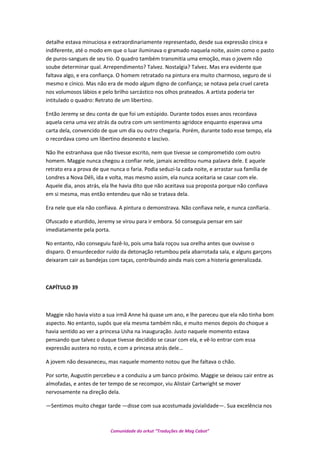 detalhe estava minuciosa e extraordinariamente representado, desde sua expressão cínica e
indiferente, até o modo em que o luar iluminava o gramado naquela noite, assim como o pasto
de puros-sangues de seu tio. O quadro também transmitia uma emoção, mas o jovem não
soube determinar qual. Arrependimento? Talvez. Nostalgia? Talvez. Mas era evidente que
faltava algo, e era confiança. O homem retratado na pintura era muito charmoso, seguro de si
mesmo e cínico. Mas não era de modo algum digno de confiança; se notava pela cruel careta
nos volumosos lábios e pelo brilho sarcástico nos olhos prateados. A artista poderia ter
intitulado o quadro: Retrato de um libertino.
Então Jeremy se deu conta de que foi um estúpido. Durante todos esses anos recordava
aquela cena uma vez atrás da outra com um sentimento agridoce enquanto esperava uma
carta dela, convencido de que um dia ou outro chegaria. Porém, durante todo esse tempo, ela
o recordava como um libertino desonesto e lascivo.
Não lhe estranhava que não tivesse escrito, nem que tivesse se comprometido com outro
homem. Maggie nunca chegou a confiar nele, jamais acreditou numa palavra dele. E aquele
retrato era a prova de que nunca o faria. Podia seduzi-la cada noite, e arrastar sua família de
Londres a Nova Déli, ida e volta, mas mesmo assim, ela nunca aceitaria se casar com ele.
Aquele dia, anos atrás, ela lhe havia dito que não aceitava sua proposta porque não confiava
em si mesma, mas então entendeu que não se tratava dela.
Era nele que ela não confiava. A pintura o demonstrava. Não confiava nele, e nunca confiaria.
Ofuscado e aturdido, Jeremy se virou para ir embora. Só conseguia pensar em sair
imediatamente pela porta.
No entanto, não conseguiu fazê-lo, pois uma bala roçou sua orelha antes que ouvisse o
disparo. O ensurdecedor ruído da detonação retumbou pela abarrotada sala, e alguns garçons
deixaram cair as bandejas com taças, contribuindo ainda mais com a histeria generalizada.
CAPÍTULO 39
Maggie não havia visto a sua irmã Anne há quase um ano, e lhe pareceu que ela não tinha bom
aspecto. No entanto, supôs que ela mesma também não, e muito menos depois do choque a
havia sentido ao ver a princesa Usha na inauguração. Justo naquele momento estava
pensando que talvez o duque tivesse decidido se casar com ela, e vê-lo entrar com essa
expressão austera no rosto, e com a princesa atrás dele…
A jovem não desvaneceu, mas naquele momento notou que lhe faltava o chão.
Por sorte, Augustin percebeu e a conduziu a um banco próximo. Maggie se deixou cair entre as
almofadas, e antes de ter tempo de se recompor, viu Alistair Cartwright se mover
nervosamente na direção dela.
—Sentimos muito chegar tarde —disse com sua acostumada jovialidade—. Sua excelência nos
Comunidade do orkut “Traduções de Mag Cabot”
 