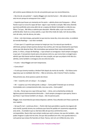 até Londres quase debaixo da mira de uma pistola para que nos reconciliássemos.
—Na mira de uma pistola? —repetiu Maggie sem sinal de humor—. Me odeias tanto, que só
veio me ver porque te ameaçaram tirar a vida?
—Suponho que houve um momento em foi assim— admitiu Anne com franqueza—. Afinal,
fizeste o que eu nunca fui capaz de fazer: seguir o que manda o coração. Não estou dizendo
que teria preferido outra coisa além de ser a esposa de Alistair Cartwright e a mãe de seus
filhos. É só que… Me faltou a valentia para descobrir. Mamãe sabia, e por isso você era a
preferida dela. Você era a única valente, a que não tinha medo de nada; nem da escuridão,
nem de ratos, nem de alturas, de nada…
—Anne —ela interrompeu, pensando no que ocorreu nesse dia, cinco anos antes, no estábulo
da mansão Rawlings—. Isso não é verdade.
—É claro que é. E suponho que sempre te invejei por isso. Era natural que mamãe te
admirasse, porque sempre querias alcançar teus sonhos, por mais que disséssemos que havia
coisas que não deverias fazer. Me incomodava que quisesse fazer coisas extraordinárias:
pintar, ir a Paris, o duque de Rawlings… e que sempre as conseguisse. Você sempre conseguiu
o que quis. E isso parecia injusto para uma pessoa como eu, que nunca teve a coragem para
admitir que não tivesse nenhum desejo em meu coração, ver que sua própria irmã não só o
admitia, como também o conseguia uma vez atrás da outra.
—A carta —disse Maggie com tom inexpressivo.
—Como disse?
—A carta que Jeremy mandou a Herbert Park depois da morte da mamãe. —Ela falava como
segurança que na realidade não tinha—. Não se extraviou, não é mesmo? Você a recebeu.
Pela primeira vez, Anne parecia a ponto de chorar.
—Sim —assentiu com um soluço—. Eu a peguei.
—Ah —suspirou sua irmã, balançando a cabeça—. Como pode? Entendo que se sentisse
incomodada com o comportamento dele, mas essa carta… Como pode?
—Eu não… Pensei que era o que tinha que fazer. —Anne, com as bochechas úmidas de
lágrimas parecia lastimosamente diminuída—. Você sempre conseguia o que queria, fosse o
que fosse. E que tivesse também um duque… não me parecia justo.
Maggie, mais ressentida do que estava disposta a admitir, ficou olhando com frieza a ponto de
seus sapatos.
—Sei que fiz mal —continuou Anne—. Porém não havia percebido o quanto me enganei até
esta manhã, quando Jeremy nos confessou que havia lhe pedido em casamento naquele dia
anos atrás… A verdade é que eu não fazia idéia de que teus sentimentos eram…
correspondidos. Quero dizer que sempre soube que você o amava, mas que ele também... não
podes imaginar o quão mal me sinto. Sei que não acreditará em mim, mas quando destruí a
carta pensei que estava lhe fazendo um favor. Nunca, nem em um milhão de anos, teria
Comunidade do orkut “Traduções de Mag Cabot”
 