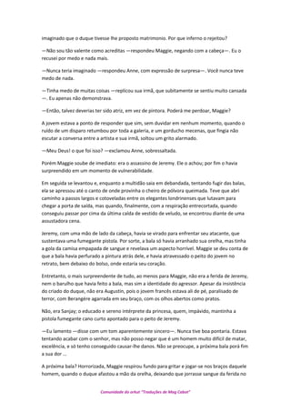 imaginado que o duque tivesse lhe proposto matrimonio. Por que inferno o rejeitou?
—Não sou tão valente como acreditas —respondeu Maggie, negando com a cabeça—. Eu o
recusei por medo e nada mais.
—Nunca teria imaginado —respondeu Anne, com expressão de surpresa—. Você nunca teve
medo de nada.
—Tinha medo de muitas coisas —replicou sua irmã, que subitamente se sentiu muito cansada
—. Eu apenas não demonstrava.
—Então, talvez deverias ter sido atriz, em vez de pintora. Poderá me perdoar, Maggie?
A jovem estava a ponto de responder que sim, sem duvidar em nenhum momento, quando o
ruído de um disparo retumbou por toda a galeria, e um gorducho mecenas, que fingia não
escutar a conversa entre a artista e sua irmã, soltou um grito alarmado.
—Meu Deus! o que foi isso? —exclamou Anne, sobressaltada.
Porém Maggie soube de imediato: era o assassino de Jeremy. Ele o achou; por fim o havia
surpreendido em um momento de vulnerabilidade.
Em seguida se levantou e, enquanto a multidão saia em debandada, tentando fugir das balas,
ela se apressou até o canto de onde provinha o cheiro de pólvora queimada. Teve que abri
caminho a passos largos e cotoveladas entre os elegantes londrinenses que lutavam para
chegar a porta de saída, mas quando, finalmente, com a respiração entrecortada, quando
conseguiu passar por cima da última calda de vestido de veludo, se encontrou diante de uma
assustadora cena.
Jeremy, com uma mão de lado da cabeça, havia se virado para enfrentar seu atacante, que
sustentava uma fumegante pistola. Por sorte, a bala só havia arranhado sua orelha, mas tinha
a gola da camisa empapada de sangue e revelava um aspecto horrível. Maggie se deu conta de
que a bala havia perfurado a pintura atrás dele, e havia atravessado o peito do jovem no
retrato, bem debaixo do bolso, onde estaria seu coração.
Entretanto, o mais surpreendente de tudo, ao menos para Maggie, não era a ferida de Jeremy,
nem o barulho que havia feito a bala, mas sim a identidade do agressor. Apesar da insistência
do criado do duque, não era Augustin, pois o jovem francês estava ali de pé, paralisado de
terror, com Berangére agarrada em seu braço, com os olhos abertos como pratos.
Não, era Sanjay; o educado e sereno intérprete da princesa, quem, impávido, mantinha a
pistola fumegante cano curto apontado para o peito de Jeremy.
—Eu lamento —disse com um tom aparentemente sincero—. Nunca tive boa pontaria. Estava
tentando acabar com o senhor, mas não posso negar que é um homem muito difícil de matar,
excelência, e só tenho conseguido causar-lhe danos. Não se preocupe, a próxima bala porá fim
a sua dor …
A próxima bala? Horrorizada, Maggie respirou fundo para gritar e jogar-se nos braços daquele
homem, quando o duque afastou a mão da orelha, deixando que jorrasse sangue da ferida no
Comunidade do orkut “Traduções de Mag Cabot”
 