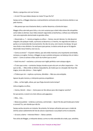 lóbulo, e perguntou com voz furiosa:
—A mim? Por que diabos deseja me matar? O que lhe fiz?
Sanjay sorriu, e Maggie observou o extraordinário contraste entre seus brancos dentes e sua
pele morena.
—Me parece que isso é bastante óbvio; o senhor desonrou a Estrela de Jaipur.
Maggie olhou aterrada para Usha, e viu com surpresa que a bela índia estava tão estupefata
como todos os demais; Suas mãos estavam segurando as bochechas, e olhava seu intérprete
com uma expressão atemorizada no grandes olhos.
—Desonrado a…? —Jeremy arregalou os olhos—. Vamos, isso já é demais. Eu não desonrei
ninguém; de qualquer modo, a princesa se desonrou a si mesma, me seguindo em todas as
partes e se mostrando tão inconveniente. Ela não me ama, nem mesmo me deseja. Só quer
meu título e meu dinheiro. Se você parar para pensar, te darás conta de que se há alguém
desonrado nessa história, esse sou eu.
—Como se atreve? —O jovem indiano, que até então mostrava uma inquietante serenidade,
começou a se agitar, furioso, e Maggie viu que a pistola começava a se balançar de um lado a
outro—. Como se atreve a falar assim da mulher que eu amo?
—Você me ama? —exclamou a princesa num inglês perfeito e sem sotaque algum.
—É claro que a amo —contestou Sanjay virando-se para ela com um olhar impaciente—. Por
que se não… —Mas então se deteve, boquiaberto, de modo que se a situação não fosse tão
trágica, teria sido cômica—. Falas inglês?
—É óbvio que sim —replicou a princesa, ofendida—. Não sou uma estúpida.
Apesar da pele morena, o intérprete pareceu empalidecer.
—Mas… se fala inglês, alteza, por que fingiu durante tanto tempo?
Usha arregalou os olhos.
—Vamos, Denish —disse—. Como pose ser tão obtuso para não imaginar sozinho?
Ao que parece, o jovem era meio obtuso, pois gaguejou:
—Mas… mas…
—Baixa essa pistola —ordenou a princesa, contrariada—. Quem lhe deu permissão para matar
o coronel? Eu, sem dúvida que não foi.
Sanjay vacilou durante um instante. No entanto, foi tempo suficiente para que o criado de
Jeremy saísse subitamente de trás da coluna e apontasse a sua própria arma no atacante.
—Já ouviu a dama —interveio Peters—. Baixa a pistola.
Para alivio de Maggie, o intérprete deixou a arma na mão estendida do criado, que, satisfeito,
Comunidade do orkut “Traduções de Mag Cabot”
 
