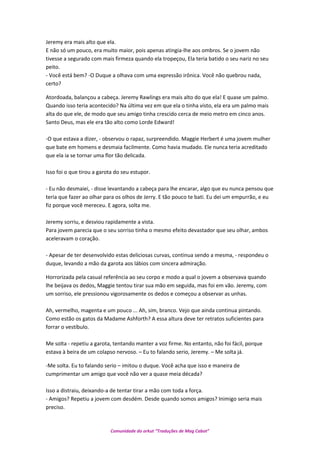 Jeremy era mais alto que ela.
E não só um pouco, era muito maior, pois apenas atingia-lhe aos ombros. Se o jovem não
tivesse a segurado com mais firmeza quando ela tropeçou, Ela teria batido o seu nariz no seu
peito.
- Você está bem? -O Duque a olhava com uma expressão irônica. Você não quebrou nada,
certo?
Atordoada, balançou a cabeça. Jeremy Rawlings era mais alto do que ela! E quase um palmo.
Quando isso teria acontecido? Na última vez em que ela o tinha visto, ela era um palmo mais
alta do que ele, de modo que seu amigo tinha crescido cerca de meio metro em cinco anos.
Santo Deus, mas ele era tão alto como Lorde Edward!
-O que estava a dizer, - observou o rapaz, surpreendido. Maggie Herbert é uma jovem mulher
que bate em homens e desmaia facilmente. Como havia mudado. Ele nunca teria acreditado
que ela ia se tornar uma flor tão delicada.
Isso foi o que tirou a garota do seu estupor.
- Eu não desmaiei, - disse levantando a cabeça para lhe encarar, algo que eu nunca pensou que
teria que fazer ao olhar para os olhos de Jerry. E tão pouco te bati. Eu dei um empurrão, e eu
fiz porque você mereceu. E agora, solta me.
Jeremy sorriu, e desviou rapidamente a vista.
Para jovem parecia que o seu sorriso tinha o mesmo efeito devastador que seu olhar, ambos
aceleravam o coração.
- Apesar de ter desenvolvido estas deliciosas curvas, continua sendo a mesma, - respondeu o
duque, levando a mão da garota aos lábios com sincera admiração.
Horrorizada pela casual referência ao seu corpo e modo a qual o jovem a observava quando
lhe beijava os dedos, Maggie tentou tirar sua mão em seguida, mas foi em vão. Jeremy, com
um sorriso, ele pressionou vigorosamente os dedos e começou a observar as unhas.
Ah, vermelho, magenta e um pouco ... Ah, sim, branco. Vejo que ainda continua pintando.
Como estão os gatos da Madame Ashforth? A essa altura deve ter retratos suficientes para
forrar o vestíbulo.
Me solta - repetiu a garota, tentando manter a voz firme. No entanto, não foi fácil, porque
estava à beira de um colapso nervoso. – Eu to falando serio, Jeremy. – Me solta já.
-Me solta. Eu to falando serio – imitou o duque. Você acha que isso e maneira de
cumprimentar um amigo que você não ver a quase meia década?
Isso a distraiu, deixando-a de tentar tirar a mão com toda a força.
- Amigos? Repetiu a jovem com desdém. Desde quando somos amigos? Inimigo seria mais
preciso.
Comunidade do orkut “Traduções de Mag Cabot”
 