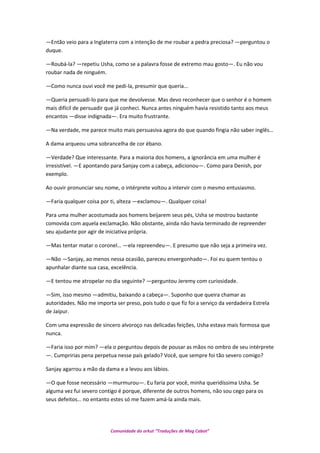 —Então veio para a Inglaterra com a intenção de me roubar a pedra preciosa? —perguntou o
duque.
—Roubá-la? —repetiu Usha, como se a palavra fosse de extremo mau gosto—. Eu não vou
roubar nada de ninguém.
—Como nunca ouvi você me pedi-la, presumir que queria...
—Queria persuadi-lo para que me devolvesse. Mas devo reconhecer que o senhor é o homem
mais difícil de persuadir que já conheci. Nunca antes ninguém havia resistido tanto aos meus
encantos —disse indignada—. Era muito frustrante.
—Na verdade, me parece muito mais persuasiva agora do que quando fingia não saber inglês…
A dama arqueou uma sobrancelha de cor ébano.
—Verdade? Que interessante. Para a maioria dos homens, a ignorância em uma mulher é
irresistível. —E apontando para Sanjay com a cabeça, adicionou—. Como para Denish, por
exemplo.
Ao ouvir pronunciar seu nome, o intérprete voltou a intervir com o mesmo entusiasmo.
—Faria qualquer coisa por ti, alteza —exclamou—. Qualquer coisa!
Para uma mulher acostumada aos homens beijarem seus pés, Usha se mostrou bastante
comovida com aquela exclamação. Não obstante, ainda não havia terminado de repreender
seu ajudante por agir de iniciativa própria.
—Mas tentar matar o coronel… —ela repreendeu—. E presumo que não seja a primeira vez.
—Não —Sanjay, ao menos nessa ocasião, pareceu envergonhado—. Foi eu quem tentou o
apunhalar diante sua casa, excelência.
—E tentou me atropelar no dia seguinte? —perguntou Jeremy com curiosidade.
—Sim, isso mesmo —admitiu, baixando a cabeça—. Suponho que queira chamar as
autoridades. Não me importa ser preso, pois tudo o que fiz foi a serviço da verdadeira Estrela
de Jaipur.
Com uma expressão de sincero alvoroço nas delicadas feições, Usha estava mais formosa que
nunca.
—Faria isso por mim? —ela o perguntou depois de pousar as mãos no ombro de seu intérprete
—. Cumpririas pena perpetua nesse país gelado? Você, que sempre foi tão severo comigo?
Sanjay agarrou a mão da dama e a levou aos lábios.
—O que fosse necessário —murmurou—. Eu faria por você, minha queridíssima Usha. Se
alguma vez fui severo contigo é porque, diferente de outros homens, não sou cego para os
seus defeitos… no entanto estes só me fazem amá-la ainda mais.
Comunidade do orkut “Traduções de Mag Cabot”
 