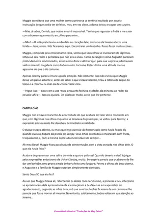 Maggie acreditava que uma mulher como a princesa se sentiria insultada por aquela
insinuação de que podia ter defeitos, mas, em vez disso, a dama deixou escapar um suspiro.
—Mas já sabes, Denish, que nosso amor é impossível. Tenho que regressar a Índia e me casar
com o homem que meu tio escolheu para mim…
—Não! —O intérprete levou a mão dela ao coração dele, como se ela tivesse aberto uma
ferida—. Isso jamais. Nós ficaremos aqui. Encontrarei um trabalho. Posso fazer muitas coisas…
Maggie, comovida pela emocionante cena, sentiu que seus olhos se inundaram de lágrimas.
Olhou ao seu redor e percebeu que não era a única. Tanto Berangére como Augustin pareciam
profundamente emocionados, assim como Anne e Alistair que, para sua surpresa, não haviam
saído correndo da galeria como todo mundo. Inclusive Peters tinha uma atitude menos
agressiva do que o de costume.
Apenas Jeremy parecia imune aquela emoção. Não obstante, isso não evitou que Maggie
desse um passo adiante e, antes de saber o que estava fazendo, tirou a Estrela de Jaipur do
bolso e a colocou na mão da desconcertada Usha.
—Pegue isso —disse com a voz rouca enquanto fechava os dedos da princesa ao redor da
pesada safira—. Isso os ajudará. De qualquer modo, creio que lhe pertence.
CAPÍTULO 40
Maggie não estava consciente da enormidade do que acabara de fazer até o momento em
que, com lágrimas nos olhos enquanto se desviava do jovem par, se voltou para Jeremy; a
expressão em seu rosto lhe devolveu de imediato a realidade.
O duque estava atônito, ou mais que isso: parecia tão horrorizado como havia ficado ela
quando ouviu o disparo da pistola de Sanjay. Seus olhos prateados a encaravam com frieza,
traspassando-a, com a mesma expressão inescrutável de sempre…
Ah meu Deus! Maggie ficou paralisada de consternação, com a vista cravada nos olhos dele. O
que ela havia feito?
Acabara de presentear uma safira de vinte e quatro quilates! Quando deveria valer? A julgar
pelas expressões entusiasmo de Usha y Sanjay, muito. Berangére parecia que acabaram de lhe
dar um bofetão, uma prova a mais de havia feito uma loucura; Peters a olhava de boca aberta,
e Augustin e a família de Maggie estavam simplesmente confusos.
Santo Deus! O que ela fez?
Ao ver que Maggie ficava ali, retorcendo os dedos com nervosismo, a princesa e seu intérprete
se aproximaram dela apressadamente e começaram a desfazer-se em expressões de
agradecimento, pegando as mãos dela, até que suas bochechas ficassem de cor carmim e lhe
parecia que fosse morrer ali mesmo. No entanto, subitamente, todos voltaram sua atenção ao
Jeremy…
Comunidade do orkut “Traduções de Mag Cabot”
 
