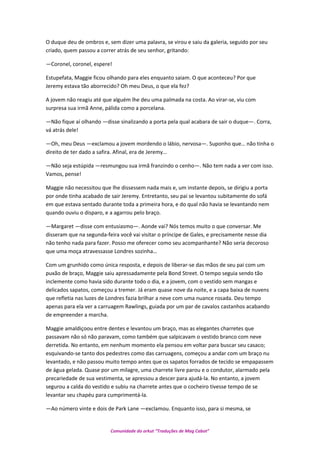 O duque deu de ombros e, sem dizer uma palavra, se virou e saiu da galeria, seguido por seu
criado, quem passou a correr atrás de seu senhor, gritando:
—Coronel, coronel, espere!
Estupefata, Maggie ficou olhando para eles enquanto saiam. O que aconteceu? Por que
Jeremy estava tão aborrecido? Oh meu Deus, o que ela fez?
A jovem não reagiu até que alguém lhe deu uma palmada na costa. Ao virar-se, viu com
surpresa sua irmã Anne, pálida como a porcelana.
—Não fique aí olhando —disse sinalizando a porta pela qual acabara de sair o duque—. Corra,
vá atrás dele!
—Oh, meu Deus —exclamou a jovem mordendo o lábio, nervosa—. Suponho que… não tinha o
direito de ter dado a safira. Afinal, era de Jeremy…
—Não seja estúpida —resmungou sua irmã franzindo o cenho—. Não tem nada a ver com isso.
Vamos, pense!
Maggie não necessitou que lhe dissessem nada mais e, um instante depois, se dirigiu a porta
por onde tinha acabado de sair Jeremy. Entretanto, seu pai se levantou subitamente do sofá
em que estava sentado durante toda a primeira hora, e do qual não havia se levantando nem
quando ouviu o disparo, e a agarrou pelo braço.
—Margaret —disse com entusiasmo—. Aonde vai? Nós temos muito o que conversar. Me
disseram que na segunda-feira você vai visitar o príncipe de Gales, e precisamente nesse dia
não tenho nada para fazer. Posso me oferecer como seu acompanhante? Não seria decoroso
que uma moça atravessasse Londres sozinha…
Com um grunhido como única resposta, e depois de liberar-se das mãos de seu pai com um
puxão de braço, Maggie saiu apressadamente pela Bond Street. O tempo seguia sendo tão
inclemente como havia sido durante todo o dia, e a jovem, com o vestido sem mangas e
delicados sapatos, começou a tremer. Já eram quase nove da noite, e a capa baixa de nuvens
que refletia nas luzes de Londres fazia brilhar a neve com uma nuance rosada. Deu tempo
apenas para ela ver a carruagem Rawlings, guiada por um par de cavalos castanhos acabando
de empreender a marcha.
Maggie amaldiçoou entre dentes e levantou um braço, mas as elegantes charretes que
passavam não só não paravam, como também que salpicavam o vestido branco com neve
derretida. No entanto, em nenhum momento ela pensou em voltar para buscar seu casaco;
esquivando-se tanto dos pedestres como das carruagens, começou a andar com um braço nu
levantado, e não passou muito tempo antes que os sapatos forrados de tecido se empapassem
de água gelada. Quase por um milagre, uma charrete livre parou e o condutor, alarmado pela
precariedade de sua vestimenta, se apressou a descer para ajudá-la. No entanto, a jovem
segurou a calda do vestido e subiu na charrete antes que o cocheiro tivesse tempo de se
levantar seu chapéu para cumprimentá-la.
—Ao número vinte e dois de Park Lane —exclamou. Enquanto isso, para si mesma, se
Comunidade do orkut “Traduções de Mag Cabot”
 
