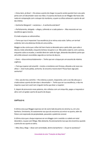 —Estou bem, já disse! —Ela estava a ponto de chegar no quarto verde quando Evers saiu pela
porta com um decantador vazio nas mãos. A surpresa do lacaio ao ver Maggie não havia sido
nada em comparação com o estupor do mordomo, a quem os olhos estiveram a ponto de sair
das órbitas.
—Senhorita Margaret! —exclamou—. A senhorita está bem?
—Perfeitamente, obrigada —ofegou, colhendo ar a cada palavra—. Mas necessito ver sua
excelência agora mesmo.
O criado arqueou as sobrancelhas.
—Temo que isso é impossível. Sua excelência já se retirou esta noite. Sofreu um terrível
acidente; tem uma dolorosa ferida em uma orelha…
Maggie se deu conta que o olhar de Evers havia se desviado para o peito dela, que subia e
descia a toda velocidade, enquanto tentava recuperar o ar. Não podia culpá-lo; com a pressa,
enquanto subia as escadas, o vestido devia ter saído do lugar, deixando descoberto parte que
até então estavam escondidas segundo as normas do decoro.
—Evers —disse entrecortadamente—. Tenho que ver o duque por um assunto de máxima
urgência.
—Terá que esperar até amanhã —insistiu o mordomo com firmeza, olhando-a de novo nos
olhos—. Está muito pálida, senhorita. Se encontra mesmo bem? Posso fazer algo pela
senhorita?
—Sim, saia do meu caminho —lhe ordenou a jovem, impaciente, com a voz tão alta que o
criado esteve a ponto de derrubar o decantador—. Tenho que ver sua excelência, e não me
importa o que nem você nem ninguém tenha que dizer a respeito!
E, depois de pronunciar essas palavras, ela o afastou com um empurrão, pegou a maçaneta e
abriu com um golpe a porta do quarto do duque.
CAPÍTULO 41
A última coisa que Maggie esperava ver do outro lado da porta era Jeremy nu, em uma
banheira. Entretanto, foi exatamente isso que ela encontrou ao entrar no quarto; além do
Peters com expressão de perplexidade, passando o paletó do coronel.
A última coisa que o duque esperava ver era Maggie com o vestido e o cabelo em total
desordem, e quase sem fôlego. Não obstante, foi precisamente isso que ele encontrou quando
a porta do seu quarto se abriu.
—Meu Deus, Mags —disse com serenidade, dentro da banheira—. O que te aconteceu?
Comunidade do orkut “Traduções de Mag Cabot”
 