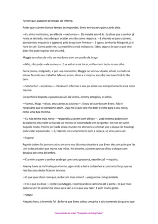 Parece que acabaste de chegar do inferno.
Antes que a jovem tivesse tempo de responder, Evers entrou pela porta atrás dela.
—Eu sinto muitíssimo, excelência —exclamou—. Ela insistia em vê-lo. Eu disse que o senhor já
havia se retirado, mas não quis aceitar um não como resposta. —E virando-se para a jovem,
acrescentou enquanto a agarrava pelo braço com firmeza—. E agora, senhorita Margaret, já é
hora de sair. Como pode ver, sua excelência está indisposto. Estou seguro de que o que veio
dizer-lhe pode esperar até amanhã.
Maggie se soltou da mão do mordomo com um puxão de braço.
—Não, não pode —ele rosnou—. E se voltar a me tocar, enfiarei um dedo no seu olho.
Evers piscou, indignado, e por uns momentos, Maggie se sentiu culpada; afinal, o criado só
estava fazendo seu trabalho. Mesmo assim, disse a si mesma, ele não precisava fazê-lo tão
bem.
—Senhorita! —exclamou—. Penso em informar o seu pai sobre seu comportamento esta noite
mesmo.
Da banheira disposta a poucos passos da lareira, Jeremy arregalou os olhos.
—Vamos, Mags —disse, arrastando as palavras—. Estou de acordo com Evers. Não é
necessário que se comporte assim. Diga-me o que veio me dizer e volte para o seu noivo,
como uma boa menina.
—Eu não tenho mais noivo —respondeu a jovem com altivez—. Você mesmo poderia ter
descoberto esta noite se tivesse ao menos se incomodado em perguntar, em vez de sumir
daquele modo. Porém por nada desse mundo me atreveria a afirmar que o duque de Rawlings
pode estar equivocado. —E, fazendo um cumprimento com a cabeça, se virou para sair.
—Espera!
Aquela ordem foi pronunciada com uma voz tão ensurdecedora que Evers deu um pulo que fez
tinir o decantador que levava nas mãos. No entanto, a jovem apenas olhou o duque com
descaso por cima do ombro.
—É a mim a quem o senhor se dirige com tanta grosseria, excelência? —inquiriu.
Jeremy havia se inclinado para frente, agarrando a beira da banheira com tanto força que os
nós dos seus dedos ficaram brancos.
—O que quer dizer com que já não tem mais noivo? —perguntou com gravidade.
—Foi o que eu disse —contestou Maggie, recomeçando o caminho até a porta—O que mais
poderia ser? O senhor me disse para sair, e é o que vou fazer. E com muito gosto.
—Mags!
Naquela hora, o bramido foi tão forte que Evers soltou um grito e saiu correndo do quarto que
Comunidade do orkut “Traduções de Mag Cabot”
 