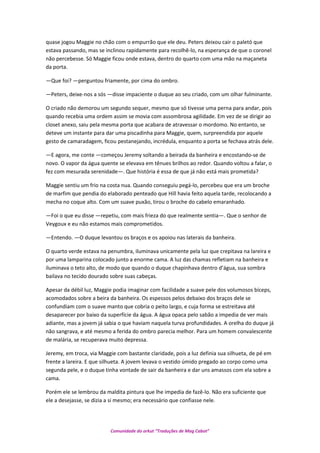 quase jogou Maggie no chão com o empurrão que ele deu. Peters deixou cair o paletó que
estava passando, mas se inclinou rapidamente para recolhê-lo, na esperança de que o coronel
não percebesse. Só Maggie ficou onde estava, dentro do quarto com uma mão na maçaneta
da porta.
—Que foi? —perguntou friamente, por cima do ombro.
—Peters, deixe-nos a sós —disse impaciente o duque ao seu criado, com um olhar fulminante.
O criado não demorou um segundo sequer, mesmo que só tivesse uma perna para andar, pois
quando recebia uma ordem assim se movia com assombrosa agilidade. Em vez de se dirigir ao
closet anexo, saiu pela mesma porta que acabara de atravessar o mordomo. No entanto, se
deteve um instante para dar uma piscadinha para Maggie, quem, surpreendida por aquele
gesto de camaradagem, ficou pestanejando, incrédula, enquanto a porta se fechava atrás dele.
—E agora, me conte —começou Jeremy soltando a beirada da banheira e encostando-se de
novo. O vapor da água quente se elevava em tênues brilhos ao redor. Quando voltou a falar, o
fez com mesurada serenidade—. Que história é essa de que já não está mais prometida?
Maggie sentiu um frio na costa nua. Quando conseguiu pegá-lo, percebeu que era um broche
de marfim que pendia do elaborado penteado que Hill havia feito aquela tarde, recolocando a
mecha no coque alto. Com um suave puxão, tirou o broche do cabelo emaranhado.
—Foi o que eu disse —repetiu, com mais frieza do que realmente sentia—. Que o senhor de
Veygoux e eu não estamos mais comprometidos.
—Entendo. —O duque levantou os braços e os apoiou nas laterais da banheira.
O quarto verde estava na penumbra, iluminava unicamente pela luz que crepitava na lareira e
por uma lamparina colocado junto a enorme cama. A luz das chamas refletiam na banheira e
iluminava o teto alto, de modo que quando o duque chapinhava dentro d’água, sua sombra
bailava no tecido dourado sobre suas cabeças.
Apesar da débil luz, Maggie podia imaginar com facilidade a suave pele dos volumosos bíceps,
acomodados sobre a beira da banheira. Os espessos pelos debaixo dos braços dele se
confundiam com o suave manto que cobria o peito largo, e cuja forma se estreitava até
desaparecer por baixo da superfície da água. A água opaca pelo sabão a impedia de ver mais
adiante, mas a jovem já sabia o que haviam naquela turva profundidades. A orelha do duque já
não sangrava, e até mesmo a ferida do ombro parecia melhor. Para um homem convalescente
de malária, se recuperava muito depressa.
Jeremy, em troca, via Maggie com bastante claridade, pois a luz definia sua silhueta, de pé em
frente a lareira. E que silhueta. A jovem levava o vestido úmido pregado ao corpo como uma
segunda pele, e o duque tinha vontade de sair da banheira e dar uns amassos com ela sobre a
cama.
Porém ele se lembrou da maldita pintura que lhe impedia de fazê-lo. Não era suficiente que
ele a desejasse, se dizia a si mesmo; era necessário que confiasse nele.
Comunidade do orkut “Traduções de Mag Cabot”
 