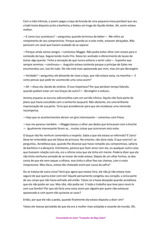 Com a mão trêmula, o jovem pegou a taça de brandy de uma pequena mesa portável que seu
criado havia disposto junto a banheira, e bebeu um trago do líquido âmbar. Ah, assim estava
melhor.
—E como isso aconteceu? —perguntou quando terminou de beber—. Me refiro ao
rompimento de seu compromisso. Porque quando os vi esta noite, estavam abraçados. Não
pareciam um casal que haviam acabado de se separar.
—Porque ainda somos amigos —contestou Maggie. Não podia evitar olhar com anseio para o
conteúdo da taça. Seguia tendo muito frio. Devia ter aceitado o oferecimento do lacaio de
tomar algo quente. Tinha a sensação de que nunca voltaria a sentir calor—. Suponho que
sempre seremos —continuou—. Augustin estava contente porque o príncipe de Gales me
encomendou um, isso foi tudo. Ele não está mais apaixonado por mim, mas sim por Berangére.
—Verdade? —perguntou ele deixando de novo a taça, que não estava vazia, na mesinha—. E
como pensas que pode ter acontecido uma coisa assim?
—Ah —disse ela, dando de ombros. O isso importava? Por que perdiam tempo falando,
quando podiam estar um nos braços do outro?—. Berangére o seduziu.
Jeremy arqueou as escuras sobrancelhas com um sorrido irônico. Aquilo não fazia parte do
plano que havia concebido com a senhorita Jacquard. Não obstante, era uma brilhante
improvisação de sua parte. Teria que providenciar para que ela recebesse uma merecida
recompensa.
—Vejo que os acontecimentos deram um giro interessante— comentou com frieza.
—Isso me pareceu também. —Maggie baixou o olhar aos dedos que brincavam com o broche
—. Igualmente interessante foram as… muitas coisas que ocorreram esta noite.
O duque não fez nenhum comentário a respeito. Sabia a que ela estava se referindo? É claro!
Deve ter entendido que ela falava da princesa. No entanto, não dizia nada. O que ocorria?, se
perguntou. Acreditava que, quando lhe dissesse que havia rompido seu compromisso, saltaria
da banheira e a abraçaria. Entretanto, parecia que fazer amor com ela, ou qualquer outra coisa
que tivessem relação com ela, era a última coisa que ele tinha em mente. Poderia dizer que ele
não tinha nenhuma vontade de se mover de onde estava. Depois de um olhar furtivo, se deu
conta de que ele nem sequer a olhava, mas tinha o olhar fixo nas chamas, com o rosto
inexpressivo. Meu Deus, estava tão chateado assim por causa da safira?
Ou se tratava de outra coisa? Será que agora que estava livre, ele não já não estava mais
seguro de que queria estar com ela? Aquele pensamento congelou seu coração, a única parte
de seu corpo que não havia esfriado até então. Talvez só a havia desejado quando acreditava
que ela não podia ser sua. Mas não, não podia ser. E todo o trabalho que teve para reuni-la
com sua família? Por que ele faria uma coisa assim por alguém por quem não estivesse
apaixonado e com quem não quisesse se casar?
Então, por que ele não a pedia, quando finalmente ela estava disposta a dizer sim?
Talvez ele tivesse percebido de que ela era a mulher mais estúpida e covarde do mundo. Oh,
Comunidade do orkut “Traduções de Mag Cabot”
 