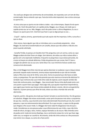 -Era você que abrigava tais sentimentos de animosidade, ele respondeu com um tom de falsa
consternação. Nunca entendi o por que. Fazia da minha vida impossível, mas a única coisa que
eu queria era ...
-A única coisa que eu queria era dar ordens a todos – ela o interrompeu. Depois foi ela quem
imitou ele. Você não pode fazer um capitão pirata, Maggie, sou o Duque, de modo que o
capitão pirata vou ser eu. Não, Maggie, você não pode comer o último Magdalena, Eu sou o
Duque e eu quero para mim. Você tem que fazer o que eu digo porque eu sou ...
- O quê? - replicou Jeremy, aparentando que tudo aquilo não lhe importava. Enfim, nunca fez o
que eu disse.
-Pelo menos, havia alguém que não se intimidava com a sua atitude prepotente, - disse
Maggie. Ou você teria transformado em um canalha, desses que não soltam a mão de uma
jovem quando solicitado.
- Canalha? Então, te pareço um Canalha hein? Ele perguntou com um sorriso, como se o que
Maggie acabara de dizer fosse um elogio. Sem demora, ele soltou sua mão e estava olhar a
garota com uma expressão meditativa. Enquanto se perguntava o que estava pensando, ela
cruzou os braços em atitude defensiva. Então ele gostava de suas curvas, hein? E teve a
coragem de admitir isso na sua cara. Santo Deus! Se a sua irmã Anne tivesse ouvido essa
conversa teria desmaiado.
Mas a irmã Maggie teria feito mais do que apenas desmaiar se soubesse o que o duque estava
pensando naquele exato momento, Jeremy estava repreendendo-se por não ter tentado
seduzi a filha mais nova de Sir Arthur anos atrás. Como era possível que não havia se dado
conta, se perguntava. Por que não tinha previsto que esta menina se tornaria tão deliciosa? A
verdade é que nenhuma das suas irmãs tinha nada de especial, assim naquele sentido não
havia tido nenhuma pista, mas Maggie... Que encontrado! Nunca tinha desfrutado tanto com
uma jovem a quem tivera que pagar. Havia algo nela, que aquela irreprimível impertinência,
que sugeria que mesmo que tivesse ainda acabado de deixar a escola, não era uma garotinha
hipócrita. O jovem pensou que afinal de tudo, talvez sua visita a mansão não seria tão
aborrecida...
A garota, porém, não gostou da virada que haviam tomado os acontecimentos. Ela não gostava
em absoluto. Maggie não estava acostumada a estar perto de pessoas mais altas e corpulentas
do que ela, e Jeremy, a que durante anos havia sido dominado fisicamente por ela, fez a sentir
pequena, o que era extremamente desconfortável. Ou o que era pior, o rapaz era tão grande
que chegava a lhe causar medo. E a Maggie não havia nada lhe desgostava mais do que o
medo. Considerava-se uma pessoa audaz o que diferenciava de suas irmãs, e que não tinha
medo de altura, da água, ratos, insetos, espaços fechados ou do escuro. Não entendia como
ela podia sentir medo de Jeremy Rawlings, mas o sentimento estava lá e ia ter que fazer algo
sobre isso, ou resignar-se a aceitá-lo. No entanto, ainda não tinha certeza se o lhe provocava
esse temor era o duque, ou como ele a fazia sentir.
Comunidade do orkut “Traduções de Mag Cabot”
 