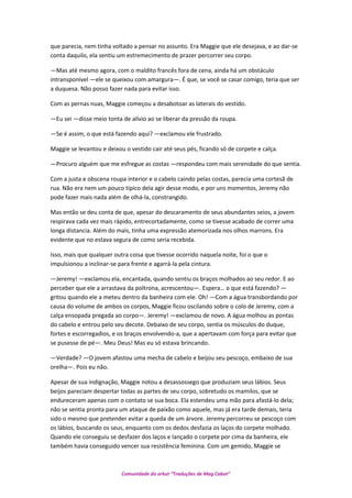 que parecia, nem tinha voltado a pensar no assunto. Era Maggie que ele desejava, e ao dar-se
conta daquilo, ela sentiu um estremecimento de prazer percorrer seu corpo.
—Mas até mesmo agora, com o maldito francês fora de cena, ainda há um obstáculo
intransponível —ele se queixou com amargura—. É que, se você se casar comigo, teria que ser
a duquesa. Não posso fazer nada para evitar isso.
Com as pernas nuas, Maggie começou a desabotoar as laterais do vestido.
—Eu sei —disse meio tonta de alívio ao se liberar da pressão da roupa.
—Se é assim, o que está fazendo aqui? —exclamou ele frustrado.
Maggie se levantou e deixou o vestido cair até seus pés, ficando só de corpete e calça.
—Procuro alguém que me esfregue as costas —respondeu com mais serenidade do que sentia.
Com a justa e obscena roupa interior e o cabelo caindo pelas costas, parecia uma cortesã de
rua. Não era nem um pouco típico dela agir desse modo, e por uns momentos, Jeremy não
pode fazer mais nada além de olhá-la, constrangido.
Mas então se deu conta de que, apesar do descaramento de seus abundantes seios, a jovem
respirava cada vez mais rápido, entrecortadamente, como se tivesse acabado de correr uma
longa distancia. Além do mais, tinha uma expressão atemorizada nos olhos marrons. Era
evidente que no estava segura de como seria recebida.
Isso, mais que qualquer outra coisa que tivesse ocorrido naquela noite, foi o que o
impulsionou a inclinar-se para frente e agarrá-la pela cintura.
—Jeremy! —exclamou ela, encantada, quando sentiu os braços molhados ao seu redor. E ao
perceber que ele a arrastava da poltrona, acrescentou—. Espera… o que está fazendo? —
gritou quando ele a meteu dentro da banheira com ele. Oh! —Com a água transbordando por
causa do volume de ambos os corpos, Maggie ficou oscilando sobre o colo de Jeremy, com a
calça ensopada pregada ao corpo—. Jeremy! —exclamou de novo. A água molhou as pontas
do cabelo e entrou pelo seu decote. Debaixo de seu corpo, sentia os músculos do duque,
fortes e escorregadios, e os braços envolvendo-a, que a apertavam com força para evitar que
se pusesse de pé—. Meu Deus! Mas eu só estava brincando.
—Verdade? —O jovem afastou uma mecha de cabelo e beijou seu pescoço, embaixo de sua
orelha—. Pois eu não.
Apesar de sua indignação, Maggie notou a desassossego que produziam seus lábios. Seus
beijos pareciam despertar todas as partes de seu corpo, sobretudo os mamilos, que se
endureceram apenas com o contato se sua boca. Ela estendeu uma mão para afastá-lo dela;
não se sentia pronta para um ataque de paixão como aquele, mas já era tarde demais, teria
sido o mesmo que pretender evitar a queda de um árvore. Jeremy percorreu se pescoço com
os lábios, buscando os seus, enquanto com os dedos desfazia os laços do corpete molhado.
Quando ele conseguiu se desfazer dos laços e lançado o corpete por cima da banheira, ele
também havia conseguido vencer sua resistência feminina. Com um gemido, Maggie se
Comunidade do orkut “Traduções de Mag Cabot”
 