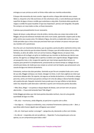 entregou as suas caricias ao sentir as fortes mãos sobre seu mamilos endurecidos.
O duque não necessitou de mais convite. Logo ela sentiu a língua dele abrindo seus suaves
lábios e, enquanto uma mão acariciava um dos volumosos seios, a outra deslizava por baixo da
superfície da água e tirava o cordão que sustentava a calça dela. O protesto dela quando ele
rasgou o cordão foi quase inaudível. O que isso importava?, pensou com languidez. Ele podia
lhe comprar um novo todos os dias, se fosse necessário.
E pensou que provavelmente iria ser necessário.
Depois de lançar a calça dela por cima do ombro, Jeremy colou seu corpo mais ainda no de
Maggie, até que ela estivesse montada nele como num cavalo, apertando o áspero pelo se deu
peito contra seus suaves seios. Por debaixo d’água, ela sentiu a ereção dele contra seu sexo.
Então percebeu que a única coisa que precisava fazer que se baixar um pouco mais para que
seu membro viril a penetrasse.
Ela o fez com um movimento tão lento, que só quando a ponta do pênis realmente entrou nela
Jeremy se deu conta do que ela estava fazendo. O duque, que até então estava com os olhos
fechados, os abriu de súbito. Com um sorriso travesso, Maggie desceu um pouco mais,
encantada ao vê-lo afogar um grito na medida que seu membro se deslizava por dentre suas
pernas. Ele agarrou as nádegas dela e apertou os dedos com urgente desejo. Maggie baixou
um pouquinho mais, e ele, incapaz de suportar por mais tempo aquela doce tortura, se
arqueou para penetrá-la completamente, pressionando ao mesmo tempo as nádegas de sua
amante para baixo, de modo que seus corpos se uniram com tal ímpeto, que provocaram uma
cascata de água nos laterais da banheira.
Entretanto, nenhum dos dois percebeu. Sentindo-se por fim em completa fusão com o amor
de sua vida, Maggie começou a se mover, devagar no início, e com mais urgência ao notar que
estremecia debaixo dela. De repente, ela segurou as bordas da banheira, e inclinando a cabeça
para trás, sentiu um tremor que parecia começar em cima da cabeça e descia fazendo cócegas
até a palma dos pés. Naquele momento havia jurado que a luz que refletia no teto descia
sobre ela, beijando a pele desnuda e cobrindo o quarto com minúsculos pontos douradas.
—Meu Deus, Mags! —se queixou o duque depois do êxtase, com um tom nem um pouco
aborrecido—. O que está tentando fazer? Me afogar?
Então Maggie percebeu que não havia pontos dourados nenhum, mas sim uma grande
quantidade de água no chão.
—Oh, céus —murmurou, ainda ofegante, ao percorrer o quarto com o olhar.
—Isso digo eu. —O duque se endireitou, mas a manteve firmemente submissa a ele—. Bem, o
que dizias sobre buscar alguém que esfregasse suas costas?
—Ah, sim. Você quer aceitar o encargo? —perguntou ela, desviando o olhar com timidez.
—Eu não sei —respondeu ele com prudência—. Depende. É uma proposta para uma vez
apenas, ou um compromisso para toda a vida?
Comunidade do orkut “Traduções de Mag Cabot”
 