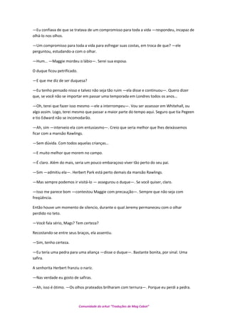 —Eu confiava de que se tratava de um compromisso para toda a vida —respondeu, incapaz de
olhá-lo nos olhos.
—Um compromisso para toda a vida para esfregar suas costas, em troca de que? —ele
perguntou, estudando-a com o olhar.
—Hum… —Maggie mordeu o lábio—. Serei sua esposa.
O duque ficou petrificado.
—E que me diz de ser duquesa?
—Eu tenho pensado nisso e talvez não seja tão ruim —ela disse e continuou—. Quero dizer
que, se você não se importar em passar uma temporada em Londres todos os anos…
—Oh, terei que fazer isso mesmo —ele a interrompeu—. Vou ser assessor em Whitehall, ou
algo assim. Logo, terei mesmo que passar a maior parte do tempo aqui. Seguro que tia Pegeen
e tio Edward não se incomodarão.
—Ah, sim —interveio ela com entusiasmo—. Creio que seria melhor que lhes deixássemos
ficar com a mansão Rawlings.
—Sem dúvida. Com todos aquelas crianças…
—E muito melhor que morem no campo.
—É claro. Além do mais, seria um pouco embaraçoso viver tão perto do seu pai.
—Sim —admitiu ela—. Herbert Park está perto demais da mansão Rawlings.
—Mas sempre podemos ir visitá-lo — assegurou o duque—. Se você quiser, claro.
—Isso me parece bom —contestou Maggie com precaução—. Sempre que não seja com
freqüência.
Então houve um momento de silencio, durante o qual Jeremy permaneceu com o olhar
perdido no teto.
—Você fala sério, Mags? Tem certeza?
Recostando-se entre seus braços, ela assentiu.
—Sim, tenho certeza.
—Eu teria uma pedra para uma aliança —disse o duque—. Bastante bonita, por sinal. Uma
safira.
A senhorita Herbert franziu o nariz.
—Nas verdade eu gosto de safiras.
—Ah, isso é ótimo. —Os olhos prateados brilharam com ternura—. Porque eu perdi a pedra.
Comunidade do orkut “Traduções de Mag Cabot”
 