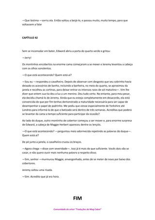 —Que lástima —sorriu ela. Então voltou a beijá-lo, e passou muito, muito tempo, para que
voltassem a falar
CAPÍTULO 42
Sem se incomodar em bater, Edward abriu a porta do quarto verde e gritou:
—Jerry!
Os montinhos encobertos na enorme cama começaram a se mexer e Jeremy levantou a cabeça
com os olhos sonolentos.
—O que está acontecendo? Quem está aí?
—Sou eu —respondeu o cavalheiro. Depois de observar com desgosto que seu sobrinho havía
deixado os acessórios de banho, incluindo a banheira, no meio do quarto, se aproximou da
janela e recolheu as cortinas, para deixar entrar os intensos raios de sol matutino—. Vim lhe
dizer que ontem sua tia deu a luz a um menino. Deu tudo certo. No entanto, para meu pesar,
ela decidiu chamá-lo de Jeremy. Ainda que eu esteja completamente em desacordo, ela está
convencida de que por fim tenhas demonstrado a maturidade necessária para ser capaz de
desempenhar o papel de padrinho. Me pediu que viesse especialmente de Yorkshire até
Londres para informá-lo de que o batizado será dentro de três semanas. Acreditas que poderá
se levantar da cama a tempo suficiente para participar da ocasião?
Ao lado do duque, outro montinho de cobertor começou a ser mover e, para enorme surpresa
de Edward, a cabeça de Maggie Herbert apareceu dentre os lençóis.
—O que está acontecendo? —perguntou meio adormecida repetindo as palavras do duque—.
Quem está aí?
De pé junto a janela, o cavalheiro cruzou os braços.
—Agora chega —disse com severidade—. Isso já é mais do que suficiente. Vocês dois vão se
casar, e não quero ouvir mais nenhuma palavra a respeito disso.
—Sim, senhor —murmurou Maggie, envergonhada, antes de se meter de novo por baixo dos
cobertores.
Jeremy soltou uma risada.
—Sim. Acredito que já era hora.
FIM
Comunidade do orkut “Traduções de Mag Cabot”
 