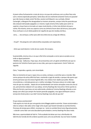 A jovem olhou furtivamente o rosto de Jerry e viu que ele continuou com os olhos fixos nela
com a mesma expressão pensativa. Santo Deus ele era realmente atraente! Como era possível
que não tivesse se dado conta? De fato, exceto Lord Edward e seu cunhado, Alistair
Cartwright, a Margaret lhe desagradável os homens atraentes, sempre tinha lhe parecido que
eles estavam demasiado apegados a si mesmo. Supôs Jeremy tinha razões para sentir-se
superior, já que havia se tornado um rapaz muito bonito, e tinha mais dinheiro do que a
rainha. No entanto, tanto seu aspecto como seu dinheiro foram dons da fortuna, (essa parte
ficou confusa) e só um idiota poderia ter orgulho do que ele recebeu de Deus.
-Jerry ... - ela começou a olhar para além do ombro do seu amigo de infância.
- O quê? - Ele pergunto com sobrancelhas arqueadas com expectativa.
- Acho que você deveria ir atrás de seu cavalo. Ele escapou.
Surpreendido, Jeremy virou e viu que o Rei tinha começado a correr para os prados ao sul,
onde as éguas pastavam.
-Maldito seja - balbuciou. Fique aqui, ele acrescentou com um gesto semelhante aos que os
pastores de Yorkshire faziam para os seus cães, para que os esperassem. Certo? Volto em
seguida.
Claro, "respondeu a garota, com sinceridade.
Mas no momento em que o rapaz virou as costas, começou a caminhar para a mansão. Não
correu porque ela achou difícil de fazer, mantendo o jugo do vestido, e porque não queria que
Jeremy pensasse que ela estava fugindo dele, mas andava mais rápido que podia. Nestas
circunstâncias, a retirada parecia ser a melhor estratégia. Precisava colocar em ordem algo
mais do que seu vestido... depois de ser bombardeada com tantas sensações novas de uma só
vez, pensamentos rodavam em sua cabeça. Jeremy Rawlings tão masculino e forte quanto os
filhos do ferreiro, que levou um ano admirando a distância? Jeremy Rawlings olhando-a com
desejo com olhos que sempre lhe haviam parecido apagados, mas agora brilhavam como o
serviço de chá de prata e sua mãe? Jeremy Rawlings mais alto do que ela?
O que estava acontecendo?
Tudo aquilo era mais do que uma garota como Maggie poderia assimilar. Estava acostumada a
vida no campo e não sabia como reagir ante ao giro que haviam tomado os acontecimentos.
Precisava de tempo para refletir, recompor-se - tanto no sentido literal como figurativamente,
- e decidir como lidar com esta descoberta perturbadora: Jeremy Rawlings lhe dava medo.
Não teve a oportunidade de fazê-lo. Tinha acabado de deixar pra traz o distribuidor do
labirinto da mansão de três andares quando ouviu uma voz profunda. Sua voz havia mudado
Comunidade do orkut “Traduções de Mag Cabot”
 