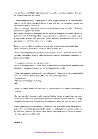 muito, a chamava. Maldição! A garota parou em seco, olhou para céu para pedir a Deus que
lhe desse forças e virou lentamente.
- Onde você pensa que vai? - Ele perguntou à jovem. Maggie reconheceu um tom brincalhão
na grave voz. Foi com a mesma inflexão que o rapaz se dirigia a ela, muitas vezes quando seria
vitima de uma de suas travessuras.
- Bem... - respondeu. - A nenhuma parte. A casa. Tenho de encontrar um botão. - “ Brilhante
conversação", reprovou a si mesmo.
Vem comigo, - disse Jerry. Havia alcançado Rei, e ofegava pelo esforço. A Maggie lhe parecia
que era irresistível, ele tinha perdido o chapéu, e os raios de sol davam ao seu cabelo, negro
grafite, reflexos azulado; além disso, usava o lenço levemente desatado, deixando descoberto
alguns cachos de cabelo escuro na base da pescoço
É que.... – começou dizer. A garota, que sempre tinha uma resposta na ponta da língua,
parecia não saber o que dizer. Eu não posso. Sério, eu tenho que ...
-Vamos, me acompanha ate os estábulos para deixar esse animal, - respondeu o rapaz rindo
tão baixo, como se essa renúncia lhe parecesse muito divertida. Logo iremos para dentro e
buscaremos um botão.
-Eu não posso, realmente, Jeremy. Minha mãe ...
-Oh, vá lá, esqueça sua mãe. -O olhos de cor prata acinzentado brilharam com uma expressão
de desafio, e o duque a olhou com um sorriso. O que você tem medo?
- Nada, ela respondeu imediatamente, franzindo o cenho. Parecia que havia recuperado a fala.
-Você não tem medo de mim, não é, Mag? -Os olhos cinzentos piscavam.
- Claro que não!
- Não estar mentindo para mim, Mag?
-Não ...
Os lábios do Duque abriram em um sorriso tão grande que ela podia ver seus dentes brancos e
regulares.
Não, claro que não. Foi uma brincadeira. Venha. Ele disse virando-se para ela para oferecer o
seu braço que estava livre. Venha comigo. Quero que me conte o que te aconteceu ao longo
destes últimos cinco anos. Obviamente continua a pintar. Mas o que mais tem vindo a fazer?
Maggie estava olhando com languidez a entrada principal da mansão, depois daquela porta
dupla estava a segurança de sua sanidade. Mas ela não podia agüentar covardia, muito menos
em si mesmo, assim com um suspiro, ela atravessou a avenida e agarrou o braço de Jeremy.
-Oh, disse rapidamente. Não muito.
Capítulo 4
Comunidade do orkut “Traduções de Mag Cabot”
 