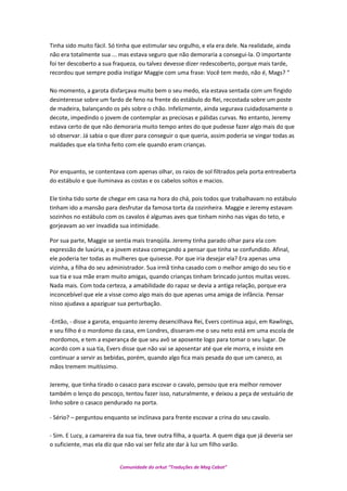 Tinha sido muito fácil. Só tinha que estimular seu orgulho, e ela era dele. Na realidade, ainda
não era totalmente sua ... mas estava seguro que não demoraria a consegui-la. O importante
foi ter descoberto a sua fraqueza, ou talvez devesse dizer redescoberto, porque mais tarde,
recordou que sempre podia instigar Maggie com uma frase: Você tem medo, não é, Mags? “
No momento, a garota disfarçava muito bem o seu medo, ela estava sentada com um fingido
desinteresse sobre um fardo de feno na frente do estábulo do Rei, recostada sobre um poste
de madeira, balançando os pés sobre o chão. Infelizmente, ainda segurava cuidadosamente o
decote, impedindo o jovem de contemplar as preciosas e pálidas curvas. No entanto, Jeremy
estava certo de que não demoraria muito tempo antes do que pudesse fazer algo mais do que
só observar. Já sabia o que dizer para conseguir o que queria, assim poderia se vingar todas as
maldades que ela tinha feito com ele quando eram crianças.
Por enquanto, se contentava com apenas olhar, os raios de sol filtrados pela porta entreaberta
do estábulo e que iluminava as costas e os cabelos soltos e macios.
Ele tinha tido sorte de chegar em casa na hora do chá, pois todos que trabalhavam no estábulo
tinham ido a mansão para desfrutar da famosa torta da cozinheira. Maggie e Jeremy estavam
sozinhos no estábulo com os cavalos é algumas aves que tinham ninho nas vigas do teto, e
gorjeavam ao ver invadida sua intimidade.
Por sua parte, Maggie se sentia mais tranqüila. Jeremy tinha parado olhar para ela com
expressão de luxúria, e a jovem estava começando a pensar que tinha se confundido. Afinal,
ele poderia ter todas as mulheres que quisesse. Por que iria desejar ela? Era apenas uma
vizinha, a filha do seu administrador. Sua irmã tinha casado com o melhor amigo do seu tio e
sua tia e sua mãe eram muito amigas, quando crianças tinham brincado juntos muitas vezes.
Nada mais. Com toda certeza, a amabilidade do rapaz se devia a antiga relação, porque era
inconcebível que ele a visse como algo mais do que apenas uma amiga de infância. Pensar
nisso ajudava a apaziguar sua perturbação.
-Então, - disse a garota, enquanto Jeremy desencilhava Rei, Evers continua aqui, em Rawlings,
e seu filho é o mordomo da casa, em Londres, disseram-me o seu neto está em uma escola de
mordomos, e tem a esperança de que seu avô se aposente logo para tomar o seu lugar. De
acordo com a sua tia, Evers disse que não vai se aposentar até que ele morra, e insiste em
continuar a servir as bebidas, porém, quando algo fica mais pesada do que um caneco, as
mãos tremem muitíssimo.
Jeremy, que tinha tirado o casaco para escovar o cavalo, pensou que era melhor remover
também o lenço do pescoço, tentou fazer isso, naturalmente, e deixou a peça de vestuário de
linho sobre o casaco pendurado na porta.
- Sério? – perguntou enquanto se inclinava para frente escovar a crina do seu cavalo.
- Sim. E Lucy, a camareira da sua tia, teve outra filha, a quarta. A quem diga que já deveria ser
o suficiente, mas ela diz que não vai ser feliz ate dar à luz um filho varão.
Comunidade do orkut “Traduções de Mag Cabot”
 