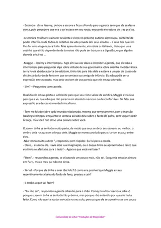 - Entendo - disse Jeremy, deixou a escova e ficou olhando para a garota sem que ela se desse
conta, pois percebera que era o sol estava em seu rosto, enquanto ele estava de traz pra luz.
-A senhora Praehurst vai fazer sessenta e cinco no próximo outono, continuou, contente de
poder informá-lo de todos os detalhes da vida privada dos seus criados, - e seus tios querem
lhe dar uma viagem para Itália. Mas aparentemente, ela odeia os italianos, disse que uma
cozinha que é tão dependente de tomates não pode ser boa para a digestão, e que alguém
deveria avisá-los ...
-Maggie – Jeremy a interrompeu. Algo em sua voz dava a entender a garota, que ele não a
interrompia para perguntar algo sobre atitude de sua governanta sobre cozinha mediterrânica.
Jerry havia aberto a porta do estábulo, tinha ido para trás dela e estava a um par de passos de
distância do fardo de feno em que se sentava sua amiga de infância. Ela não podia ver a
expressão em seu rosto, mas pelo seu tom de voz parecia que ele estava alterado.
- Sim? – Perguntou com cautela.
Quando ele estava perto o suficiente para que seu rosto saísse da sombra, Maggie esticou o
pescoço e viu que não que não parecia em absoluto nervoso ou desconfortável. De fato, sua
expressão era descaradamente brincalhona.
- Tem me falado sobre todo mundo relacionado, mesmo que remotamente, com a mansão
Rawlings começou enquanto se sentava ao lado dela sobre o fardo de palha, sem sequer pedir
licença, mas você não disse uma palavra sobre você.
O jovem tinha se sentado muito perto, de modo que seus ombros se rosavam, ou melhor, o
ombro dela rosava com o braço dele. Maggie se moveu pro lado para criar um espaço entre
eles.
-Não tenho muito a dizer ", respondeu com rispidez. Eu fui para a escola.
- Claro, - assentiu ele. Havia sido sua imaginação, ou o duque tinha se aproximado o tanto que
ela tinha se afastado para o lado? -. Agora o que você vai fazer?
-"Bem", - respondeu a garota, se afastando um pouco mais, não sei. Eu queria estudar pintura
em Paris, mas o meu pai não me deixa.
- Sério? - Porque ele tinha a soar tão feliz? E como era possível que Maggie estava
repentinamente à beira do fardo de feno, prestes a cair?
- E então, o que vai fazer?
- “Eu não sei”, respondeu a garota olhando para o chão. Começou a ficar nervosa, não só
porque o jovem tinha se sentado tão próxima, mas porque não entendia por que ele tinha
feito. Como não queria acabar sentada no seu colo, pensou que ele se aproximasse um pouco
Comunidade do orkut “Traduções de Mag Cabot”
 