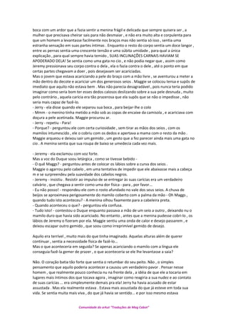 boca com um ardor que a fazia sentir a menina frágil e delicada que sempre quisera ser , a
mulher que precisava cheirar sais para não desmaiar , e não era muito alta e corpulenta para
que um homem a levantasse facilmente nos braços mas não sentia só isso , sentia uma
estranha sensação em suas partes íntimas . Enquanto o resto do corpo sentia um doce langor ,
entre as pernas sentia uma crescente tensão e uma súbita umidade , para qual a única
explicação , para qual sempre havia temido , SUAS INCLINAÇÕES CARNAIS HAVIAM SE
APODERADO DELA! Se sentia como uma gata no cio , e não podia negar que , assim como
Jeremy pressionava seu corpo contra o dela , ela o fazia contra o dele , até o ponto em que
certas partes chegavam a doer , pois desejavam ser acariciadas.
Mas o jovem que estava acariciando a pele do braço com a mão livre , se aventurou a meter a
mão dentro do decote e acariciar um dos generosos seios . Maggie se colocou tensa e supôs de
imediato que aquilo não estava bem . Mas não parecia desagradável , pois nunca teria podido
imaginar como seria bom ter esses dedos calosos deslizando sobre a sua pele desnuda , muito
pelo contrário , aquela carícia era tão prazerosa que ela supôs que se não o impedisse , não
seria mais capaz de fazê-lo.
- Jerry - ela disse quando ele separou sua boca , para beijar-lhe o colo
- Mmm - o menino tinha metido a mão sob as copas de encaixe da camisola , e acariciava com
doçura a pele acetinada. Maggie procurou ar.
- Jerry - repetiu - Para!
- Porque? - perguntou ele com certa curiosidade , sem tirar as mãos dos seios , com os
mamilos intumescido , ele o cobriu com os dedos e apertava a mama com o resto da mão .
Maggie arqueou e deixou sair um gemido , um gesto que a fez parecer ainda mais uma gata no
cio . A menina sentia que sua roupa de baixo se umedecia cada vez mais.
- Jeremy - ela exclamou com voz forte.
Mas a voz do Duque soou letárgica , como se tivesse bebido -
- O quê Maggs? - perguntou antes de colocar os lábios sobre a curva dos seios .
Maggie o agarrou pelo cabelo , em uma tentativa de impedir que ele abaixasse mais a cabeça
m e se surpreendeu pela suavidade dos cabelos negros.
- Jeremy - insistiu . Resistir ao impulso de se entregar às suas carícias era um verdadeiro
calvário , que chegava a sentir como uma dor física - para , por favor...
- Eu não posso! - respondeu ele com o rosto afundado no vale dos seus seios. A chuva de
beijos se aproximava perigosamente do mamilo coberto com a palma da mão - Oh Maggs ,
quando tudo isto aconteceu? - A menina olhou fixamente para a cabeleira preta.
- Quando aconteceu o que? - perguntou ela confusa.
- Tudo isto! - contestou o Duque enquanto passava a mão de um seio a outro , deixando nu o
mamilo duro que havia sido acariciado. No entanto , antes que a menina pudesse cobri-lo , os
lábios de Jeremy o fizeram por ela. Maggie sentiu uma onda de calor e desejo passarem , e
deixou escapar outro gemido , que soou como irreprimível gemido de desejo.
Aquilo era terrível , muito mais do que tinha imaginado. Aquelas alturas além de querer
continuar , sentia a necessidade física de fazê-lo...
Mas o que aconteceria em seguida? Se apenas acariciando o mamilo com a língua ele
conseguia fazê-la gemer de prazer , o que aconteceria se ele lhe levantasse a saia?
Não. O coração batia tão forte que sentia o retumbar do seu peito. Não , o simples
pensamento que aquilo poderia acontecer a causou um verdadeiro pavor . Pensar nesse
homem , que realmente pouco conhecia nu na frente dela , a idéia de que ele a tocaria em
lugares mais íntimos dos que tocava agora , imaginar como reagiria a sua nudez e ao contato
de suas carícias ... era simplesmente demais pra ela! Jerry ha havia acusado de estar
assustada . Mas ela realmente estava . Estava mais assustada do que já esteve em toda sua
vida. Se sentia muita mais viva , do que já havia se sentido... e por isso mesmo estava
Comunidade do orkut “Traduções de Mag Cabot”
 