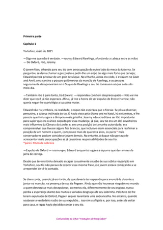 Primeira parte
Capítulo 1
Yorkshire, maio de 1871
—Diga-me que não é verdade. —rosnou Edward Rawlings, afundando a cabeça entre as mãos
— De Oxford, não, Jeremy.
O jovem ficou olhando para seu tio com preocupação do outro lado da mesa da taberna. Se
perguntou se devia chamar a garçonete e pedir-lhe um copo de algo mais forte que cerveja;
Edward parecia precisar de um gole de uísque. No entanto, ainda era cedo, e estavam no Goat
and Anvil, uma cantina a poucos quilômetros da mansão de Rawlings, e as pessoas
seguramente desaprovariam se o Duque de Rawlings e seu tio tomassem uísque antes do
meio-dia.
—Também não é para tanto, tio Edward. —respondeu com tom despreocupado— Não vai me
dizer que você já não esperava. Afinal, já tive a honra de ser expulso de Eton e Harrow; não
queria negar-lhe o privilégio a tua alma mater.
Edward não riu; embora, na realidade, o rapaz não esperava que o fizesse. Se pôs a observar,
pensativo, a cabeça inclinada do tio. O havia visto pela última vez no Natal, há seis meses, e lhe
parecia que tinha agora a têmpora mais grisalha. Jeremy não acreditava ser tão importante
para supor que era o único culpado por essa mudança; já que, seu tio era um dos cavalheiros
mais influentes da Câmara do Lordes e, em uma posição de tamanha autoridade, era
compreensível que tivesse alguns fios brancos, que inclusive eram essenciais para reafirmar a
posição de um homem a quem, com pouco mais de quarenta anos, os pares* mais
conservadores podiam considerar jovem demais. No entanto, o duque não gostava de
acrescentar mais preocupações as já causativas responsabilidades de seu tio.
*pares: título de nobreza
—Expulso de Oxford — resmungou Edward enquanto sugava a espuma que derramava da
jarra de cerveja.
Desde que Jeremy tinha deixado escapar casualmente a razão de sua súbita reaparição em
Yorkshire, seu tio não parava de repetir essa mesma frase, e o jovem estava começando a se
arrepender de tê-lo contado.
Se dava conta, quando já era tarde, de que deveria ter esperado para anunciá-la durante o
jantar na mansão, na presença de sua tia Pegeen. Ainda que não houvesse ninguém no mundo
a quem detestasse mais decepcionar, ao menos ela, diferentemente de seu esposo, nunca
perdia a esperança diante das muitas e variadas desgraças de seu sobrinho. Pelo fato de lhe
terem expulsado de Oxford, Pegeen sequer levantaria uma sobrancelha. No entanto, quando
soubesse a verdadeira razão de sua expulsão… isso sim a afligiria e, por isso, antes de voltar
para casa, o rapaz havia decidido contar a seu tio.
Comunidade do orkut “Traduções de Mag Cabot”
 