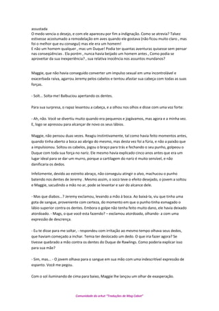 assustada
O medo vencia o desejo, e com ele apareceu por fim a indignação. Como se atrevia? Talvez
estivesse acostumado a remodelação em aves quando ele gostava (não ficou muito claro , mas
foi o melhor que eu consegui) mas ele era um homem!
E não um homem qualquer , mas um Duque! Podia ter quantas aventuras quisesse sem pensar
nas conseqüências . Ela porém , nunca havia beijado um homem antes , Como podia se
aproveitar da sua inexperiência? , sua relativa inocência nos assuntos mundanos?
Maggie, que não havia conseguido converter um impulso sexual em uma incontrolável e
exacerbada raiva, agarrou Jeremy pelos cabelos e tentou afastar sua cabeça com todas as suas
forças.
- Solt... Solta-me! Balbuciou apertando os dentes.
Para sua surpresa, o rapaz levantou a cabeça, e a olhou nos olhos e disse com uma voz forte:
- Ah, não. Você se divertiu muito quando era pequenos e jogávamos, mas agora e a minha vez.
E, logo se apressou para alcançar de novo os seus lábios.
Maggie, não pensou duas vezes. Reagiu instintivamente, tal como havia feito momentos antes,
quando tinha aberto a boca ao abrigo do mesmo, mas desta vez foi a fúria, e não a paixão que
a impulsionou. Soltou os cabelos, jogou o braço para trás e fechando o seu punho, golpeou o
Duque com toda sua força no nariz. Ele mesmo havia explicado cinco anos antes que era um
lugar ideal para se dar um murro, porque a cartilagem do nariz é muito sensível, e não
danificaria os dedos.
Infelizmente, devido ao estreito abraço, não conseguiu atingir o alvo, machucou o punho
batendo nos dentes de Jeremy . Mesmo assim, o soco teve o efeito desejado, o jovem a soltou
e Maggie, sacudindo a mão no ar, pode se levantar e sair do alcance dele.
- Mas que diabos...? Jeremy exclamou, levando a mão à boca. Ao baixá-la, viu que tinha uma
gota de sangue, proveniente com certeza, do momento em que o punho tinha esmagado o
lábio superior contra os dentes. Embora o golpe não tenha feito muito dano, ele havia deixado
atordoado. - Mags, o que você esta fazendo? – exclamou atordoado, olhando- a com uma
expressão de descrença.
- Eu te disse para me soltar, - respondeu com irritação ao mesmo tempo olhava seus dedos,
que haviam começado a inchar. Temia ter deslocado um dedo. O que iria fazer agora? Se
tivesse quebrado a mão contra os dentes do Duque de Rawlings. Como poderia explicar isso
para sua mãe?
- Sim, mas... - O jovem olhava para o sangue em sua mão com uma indescritível expressão de
espanto. Você me pegou.
Com o sol iluminando de cima para baixo, Maggie lhe lançou um olhar de exasperação.
Comunidade do orkut “Traduções de Mag Cabot”
 