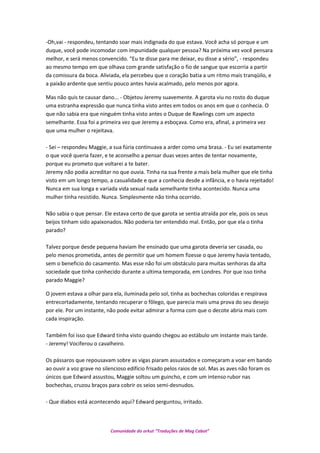 -Oh,vai - respondeu, tentando soar mais indignada do que estava. Você acha só porque e um
duque, você pode incomodar com impunidade qualquer pessoa? Na próxima vez você pensara
melhor, e será menos convencido. “Eu te disse para me deixar, eu disse a sério”, - respondeu
ao mesmo tempo em que olhava com grande satisfação o fio de sangue que escorria a partir
da comissura da boca. Aliviada, ela percebeu que o coração batia a um ritmo mais tranqüilo, e
a paixão ardente que sentiu pouco antes havia acalmado, pelo menos por agora.
Mas não quis te causar dano... - Objetou Jeremy suavemente. A garota viu no rosto do duque
uma estranha expressão que nunca tinha visto antes em todos os anos em que o conhecia. O
que não sabia era que ninguém tinha visto antes o Duque de Rawlings com um aspecto
semelhante. Essa foi a primeira vez que Jeremy a esboçava. Como era, afinal, a primeira vez
que uma mulher o rejeitava.
- Sei – respondeu Maggie, a sua fúria continuava a arder como uma brasa. - Eu sei exatamente
o que você queria fazer, e te aconselho a pensar duas vezes antes de tentar novamente,
porque eu prometo que voltarei a te bater.
Jeremy não podia acreditar no que ouvia. Tinha na sua frente a mais bela mulher que ele tinha
visto em um longo tempo, a casualidade e que a conhecia desde a infância, e o havia rejeitado!
Nunca em sua longa e variada vida sexual nada semelhante tinha acontecido. Nunca uma
mulher tinha resistido. Nunca. Simplesmente não tinha ocorrido.
Não sabia o que pensar. Ele estava certo de que garota se sentia atraída por ele, pois os seus
beijos tinham sido apaixonados. Não poderia ter entendido mal. Então, por que ela o tinha
parado?
Talvez porque desde pequena haviam lhe ensinado que uma garota deveria ser casada, ou
pelo menos prometida, antes de permitir que um homem fizesse o que Jeremy havia tentado,
sem o beneficio do casamento. Mas esse não foi um obstáculo para muitas senhoras da alta
sociedade que tinha conhecido durante a ultima temporada, em Londres. Por que isso tinha
parado Maggie?
O jovem estava a olhar para ela, iluminada pelo sol, tinha as bochechas coloridas e respirava
entrecortadamente, tentando recuperar o fôlego, que parecia mais uma prova do seu desejo
por ele. Por um instante, não pode evitar admirar a forma com que o decote abria mais com
cada inspiração.
Também foi isso que Edward tinha visto quando chegou ao estábulo um instante mais tarde.
- Jeremy! Vociferou o cavalheiro.
Os pássaros que repousavam sobre as vigas piaram assustados e começaram a voar em bando
ao ouvir a voz grave no silencioso edifício frisado pelos raios de sol. Mas as aves não foram os
únicos que Edward assustou, Maggie soltou um guincho, e com um intenso rubor nas
bochechas, cruzou braços para cobrir os seios semi-desnudos.
- Que diabos está acontecendo aqui? Edward perguntou, irritado.
Comunidade do orkut “Traduções de Mag Cabot”
 