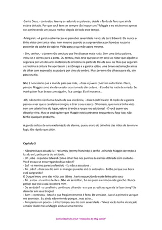 -Santo Deus, - contestou Jeremy arrastando as palavras, desde o fardo de feno que ainda
estava deitado. Por que você tem ser sempre tão inoportuno? Maggie e eu estávamos apenas
nos conhecendo um pouco melhor depois de todo este tempo.
-Margaret. –A garota estremeceu ao perceber severidade na voz de Lord Edward. Ela nunca o
tinha visto com tanta raiva, nem mesmo quando os surpreendeu a por bombas na parte
posterior do coche do vigário. Volta para a sua mãe agora mesmo.
- Sim, senhor, - a jovem não precisou que lhe dissesse maia nada. Sem uma única palavra,
virou-se e correu para a porta. Ou tentou, mais teve que parar em seco ao notar que alguém a
segurava por um dos aros metálicos da crinolina na parte de trás da saia. As fitas que seguram
a crinolina à cintura lhe apertaram o estômago e a garota soltou uma breve exclamação antes
de olhar com expressão acusadora por cima do ombro. Mais Jeremy não olhava para ela, sim
para seu tio.
Não é necessário que a mande para sua mãe, - disse o jovem com tom autoritário. Claro,
pensou Maggie como ele devia estar acostumado dar ordens. - Ela não fez nada de errado. Se
você quiser ficar bravo com alguém, fica comigo. Ela é inocente...
-Oh, não tenho nenhuma dúvida de sua inocência, - disse Lord Edward. O medo de a garota
passou a ver que o cavaleiro começou a tirar o seu casaco. O homem, que nunca tinha visto
com um cabelo fora do lugar, estava tirando a roupa nos estábulos! - É você quem vou
despelar vivo. Mas se você quiser que Maggie esteja presente enquanto eu faço isso, não
tenho qualquer problema.
A garota soltou de uma exclamação de alarme, puxou o aro do crinolina das mãos de Jeremy e
fugiu tão rápido que pôde.
Capítulo 5
- Não precisava assustá-la - reclamou Jeremy franzindo o cenho , olhando Maggie correndo a
luz do sol , pela porta do estábulo.
- Oh , não - repulsou Edward com o olhar fixo nos punhos da camisa dobrada com cuidado -
Você estava se encarregando disso não é?
- Eu? - o menino parecia ofendido - Eu não a assustava .
- Ah , não? - disse seu tio com as mangas puxadas até os cotovelos - Então porque sua boca
está sangrando?
O Duque levou uma das mãos aos lábios , havia esquecido do corte feito pelo soco
- Ah , estou - riu entre dentes - Não vai acreditar , fui eu quem a ensinou este gancho. Nunca
pensei que ela ia usá-lo contra mim
- De verdade? - o cavalheiro continuou olhando - e o que acreditava que ela ia fazer Jerry? Se
derreter em seus braços?
- Bom - contestou - Isto é o que freqüentemente é feito. De verdade , isso é a primeira vez que
me acontece . Eu ainda não entendo porque , mas acho...
- Pois pensa um pouco - o interrompeu seu tio com severidade - Talvez vocês tenha alcançado
a maior idade mas a Maggie ainda é uma menina
Comunidade do orkut “Traduções de Mag Cabot”
 