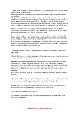 - Oh por favor - respondeu o menino indignado - Ela vai fazer dezessete anos. É a idade em que
minha mão me trouxe ao mundo.
Edward surpreendido por Jerry mencionar a sua mãe , de quem falava em poucas ocasiões
apenas disse :
- Maggie Herbert é filha de um cavalheiro. Seu pai é seu assessor financeiro , e meu amigo. -
Jeremy tinha ouvido muitas vezes seu tio queixar-se o quanto enraivecido poderia tornar-se Sir
Arthur. A garota é convidada da minha esposa, e isso significa ficar nesta casa, sob a sua
proteção. Como você pode ser tão sem vergonha, ou melhor, tão estúpido, tentando seduzi-la
nada menos que no estábulo, como se fosse uma camareira qualquer em uma noite de farra?
Isso não é verdade, - respondeu o rapaz com tom de dignidade ferida. Eu nunca tentaria
seduzir uma camareira em um estábulo. Antes de dignar me a deitar com ela, exigiria que no
mínimo me oferecesse um bom quarto com uma boa cama...
Ele viu na hora que golpe veio. No entanto, para a surpresa de Edward, o seu sobrinho não
tentou impedir ou esquivar do soco. Seus dedos se precipitaram com força na mandíbula de
Jeremy, que desabou sobre um monte de fardos de feno.
O cavalheiro sacudiu a mão machucada pela força do impacto, havia muito tempo que não se
envolvia em uma briga corpo a corpo, pois não era bem visto que os membros da Câmara dos
Lordes participassem de brigas de qualquer tipo.
-Lamento ter tido que fazer isso, - disse ele com um tom de indignação. Mas, por bendito
Deus, Jerry...
- Eu sei. - O jovem, com o rebelde cabelo preto cheio de palha, se sentava enquanto acariciava
seu queixo, duplamente penalizados. Eu mereci.
Isso e mais, - respondeu o tio gravemente. Esta noite você irá para Herbert Park e vai pedir
desculpa tanto a Maggie, que duvido que queira ver-te, como aos seus pais. Deixará o
continente, amanhã de manhã na primeira hora. –Aproximando-se do seu sobrinho, Edward
estendeu a mão para ajudá-lo a levantar-se. Quanto mais cedo você for, - disse ele bufando
enquanto puxava Jeremy com força, - mais cedo poderemos esquecer este lamentável
incidente.
Após levantar-se, Jeremy começou a sacudir o calças para que saíssem os pequenos pedaços
de palha.
- Quando se celebrará o casamento? Dentro de seis meses? Acho que vou ter de esperar pelo
menos seis meses antes de regressar, para estar seguro ... Por Pierce, que dizer.
Edward, que tinha sido flexionar seus dedos para verificar que não havia nada quebrado,
permaneceu imóvel, olhando para o seu sobrinho com atitude severa.
- Que casamento? –perguntou com receio.
-O Casamento, - respondeu o rapaz enquanto removia uma lâmina de palha cabelo. Quer
dizer, entre Maggie e eu.
Comunidade do orkut “Traduções de Mag Cabot”
 