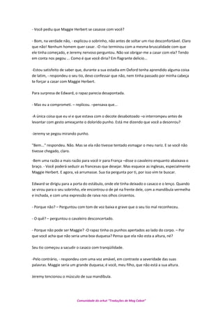 - Você pediu que Maggie Herbert se casasse com você?
- Bom, na verdade não, - explicou o sobrinho, não antes de soltar um riso desconfortável. Claro
que não! Nenhum homem quer casar. -O riso terminou com a mesma bruscalidade com que
ele tinha começado, e Jeremy nervoso perguntou. Não vai obrigar-me a casar com ela? Tendo
em conta nos pegou ... Como é que você diria? Em flagrante delicio...
-Estou satisfeito de saber que, durante a sua estadia em Oxford tenha aprendido alguma coisa
de latim, - respondeu o seu tio, devo confessar que não, nem tinha passado por minha cabeça
te forçar a casar com Maggie Herbert.
Para surpresa de Edward, o rapaz parecia desapontada.
- Mas eu a comprometi. – replicou. –pensava que...
-A única coisa que eu vi e que estava com o decote desabotoado –o interrompeu antes de
levantar com gesto ameaçante o dolorido punho. Está me dizendo que você a desonrou?
-Jeremy se pegou mirando punho.
"Bem..." respondeu. Não. Mas se ela não tivesse tentado esmagar o meu nariz. E se você não
tivesse chegado, claro.
-Bem uma razão a mais razão para você ir para França –disse o cavaleiro enquanto abaixava o
braço. - Você poderá seduzir as francesas que desejar. Mas esquece as inglesas, especialmente
Maggie Herbert. E agora, vá arrumasse. Sua tia pergunta por ti, por isso vim te buscar.
Edward se dirigiu para a porta do estábulo, onde ele tinha deixado o casaco e o lenço. Quando
se virou para o seu sobrinho, ele encontrou-o de pé na frente dele, com a mandíbula vermelha
e inchada, e com uma expressão de raiva nos olhos cinzentos.
- Porque não? – Perguntou com tom de voz baixa e grave que o seu tio mal reconheceu.
- O quê? – perguntou o cavaleiro desconcertado.
- Porque não pode ser Maggie? -O rapaz tinha os punhos apertados ao lado do corpo. – Por
que você acha que não seria uma boa duquesa? Pensa que ela não esta a altura, né?
Seu tio começou a sacudir o casaco com tranqüilidade.
-Pelo contrário, - respondeu com uma voz amável, em contraste a severidade das suas
palavras. Maggie seria um grande duquesa; é você, meu filho, que não está a sua altura.
Jeremy tencionou o músculo de sua mandíbula.
Comunidade do orkut “Traduções de Mag Cabot”
 