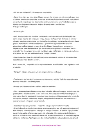 - Diz isso por minha mãe? - Ele perguntou com rispidez.
- Santo Deus, claro que não, - disse Edward com um riso forçado. Isto não tem nada a ver com
a sua mãe ter sido uma prostituta. Ao ver que Jeremy não mudava ao ouvir falar assim, sentiu
um profundo respeito por ele. No entanto, continuou no mesmo tom. Você não merece a
Maggie, ou qualquer outra mulher decente, é porque você é um libertino.
O Duque pestanejou.
- Eu sou o quê?
-Jerry, estou surpreso Seu tio negou com a cabeça com uma expressão de decepção, mas
sorriu para si mesma. Não sei se você notou, mas sua tia Pegeen tem dedicado de coração e
alma em trabalhar em seu nome, nas instituições de caridade e fundações beneficentes. Neste
preciso momento, há uma dúzia de órfãos, a quem minha esposa convidou para um
piquenique, estão arrasando as rosas do jardim. Edward viu que Jeremy permaneceu
imperturbável. Tem te criado desde que era um bebê, não aprendeu nada que ela tem te
ensinado? Sua tia vive para tornar este mundo um lugar melhor para as crianças, as mulheres
e os pobres. E é isso que você deveria estar fazendo também.
- Quer que eu faça obras de caridade? - perguntou Jeremy com um tom de voz evidenciava
rejeição que a mera idéia lhe causava.
Não é necessário, - respondeu seu tio impacientemente. Mas você deve fazer algo de útil com
a sua vida.
- Por quê? - Indagou o rapaz em um tom beligerante. Sou um Duque.
-É exatamente por isso. Você tem que provar que merece o título. Você não pode gastar vida
batendo em duelo e seduzindo jovens.
- Porque não? Quando você era a minha idade, fez o mesmo.
- Sim, - respondeu Edward levantando o dedo indicador. Não queria parecer pedante, mas não
pode evitá-lo. - Você está certo. Eu era como você. Pensava que a minha única obrigação na
vida era me divertir. Mas quando eu conheci a sua tia, eu percebi que estava muito errado. Se
você quiser conseguir uma mulher decente, não pode limitar a seduzi-la em um estábulo e
esperar seus pais o forçarem a casar com ela.
- Isso não era o que eu pretendia – respondeu o duque ligeiramente ruborizado.
- E você não pode pretender impressionar a nenhuma mulher que vale a pena só porque você
tem um título. Ao menos deveria conseguir te ame por si mesmo... A verdade é que, quando
eu conheci a sua tia, o homem que eu era não valia nada, além das centenas de libras em
notas de alfaiataria, como ela mesmo me fez ver. Mas eu mudei Jerry, e eu tenho feito algo de
útil com a minha vida. Aperfeiçoei uma das minhas habilidades naturais, discutir, e a converti
Comunidade do orkut “Traduções de Mag Cabot”
 