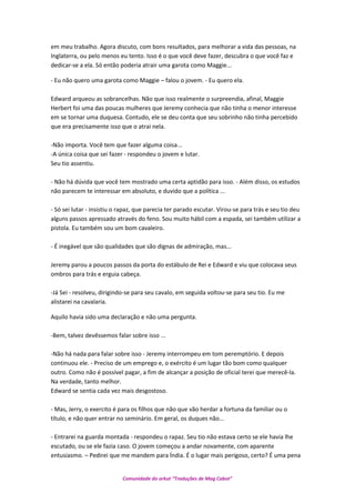 em meu trabalho. Agora discuto, com bons resultados, para melhorar a vida das pessoas, na
Inglaterra, ou pelo menos eu tento. Isso é o que você deve fazer, descubra o que você faz e
dedicar-se a ela. Só então poderia atrair uma garota como Maggie...
- Eu não quero uma garota como Maggie – falou o jovem. - Eu quero ela.
Edward arqueou as sobrancelhas. Não que isso realmente o surpreendia, afinal, Maggie
Herbert foi uma das poucas mulheres que Jeremy conhecia que não tinha o menor interesse
em se tornar uma duquesa. Contudo, ele se deu conta que seu sobrinho não tinha percebido
que era precisamente isso que o atrai nela.
-Não importa. Você tem que fazer alguma coisa...
-A única coisa que sei fazer - respondeu o jovem e lutar.
Seu tio assentiu.
- Não há dúvida que você tem mostrado uma certa aptidão para isso. - Além disso, os estudos
não parecem te interessar em absoluto, e duvido que a política ...
- Só sei lutar - insistiu o rapaz, que parecia ter parado escutar. Virou-se para trás e seu tio deu
alguns passos apressado através do feno. Sou muito hábil com a espada, sei também utilizar a
pistola. Eu também sou um bom cavaleiro.
- É inegável que são qualidades que são dignas de admiração, mas...
Jeremy parou a poucos passos da porta do estábulo de Rei e Edward e viu que colocava seus
ombros para trás e erguia cabeça.
-Já Sei - resolveu, dirigindo-se para seu cavalo, em seguida voltou-se para seu tio. Eu me
alistarei na cavalaria.
Aquilo havia sido uma declaração e não uma pergunta.
-Bem, talvez devêssemos falar sobre isso ...
-Não há nada para falar sobre isso - Jeremy interrompeu em tom peremptório. E depois
continuou ele. - Preciso de um emprego e, o exército é um lugar tão bom como qualquer
outro. Como não é possível pagar, a fim de alcançar a posição de oficial terei que merecê-la.
Na verdade, tanto melhor.
Edward se sentia cada vez mais desgostoso.
- Mas, Jerry, o exercito é para os filhos que não que vão herdar a fortuna da familiar ou o
título, e não quer entrar no seminário. Em geral, os duques não...
- Entrarei na guarda montada - respondeu o rapaz. Seu tio não estava certo se ele havia lhe
escutado, ou se ele fazia caso. O jovem começou a andar novamente, com aparente
entusiasmo. – Pedirei que me mandem para Índia. É o lugar mais perigoso, certo? É uma pena
Comunidade do orkut “Traduções de Mag Cabot”
 