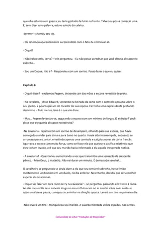 que não estamos em guerra, eu teria gostado de lutar na frente. Talvez eu possa começar uma.
E, sem dizer uma palavra, estava saindo do celeiro.
-Jeremy – chamou seu tio.
- Ele retornou aparentemente surpreendido com o fato de continuar ali.
- O quê?
- Não valou serio, certo? – ele perguntou. - Eu não posso acreditar que você deseja alistasse no
exército...
- Sou um Duque, não é? - Respondeu com um sorriso. Posso fazer o que eu quiser.
Capítulo 6
- O quê disse? - exclamou Pegeen, deixando cair das mãos a escova revestida de prata.
- Na cavalaria, - disse Edward, sentando na beirada da cama com o cotovelo apoiado sobre o
seu joelho, a poucos passos do tocador de sua esposa. Ele tinha uma expressão de profundo
desânimo. - Pelo menos, isso é o que ele disse.
- Mas... Pegeen levantou-se, segurando a escova com um mínimo de forças. O exército? Você
disse que ele queria alistasse no exército?
-Na cavalaria - repetiu com um sorriso de desamparo, olhando para sua esposa, que havia
começado a andar para cima e para baixo no quarto. Havia sido interrompida, enquanto se
arrumava para o jantar, e vestindo apenas uma camisola e calçolas novas de corte francês.
Agarrava a escova com muita força, como se fosse ela que quebrara pacífica existência que
eles tinham levado, até que seu marido havia informado a ela aquela inesperada notícia.
- A cavalaria? - Questionou aumentando a voz que transmitia uma sensação de crescente
pânico. - Meu Deus, o matarão. Não vai durar um minuto. É demasiado sensível...
O cavalheiro se perguntou se devia dizer a ela que seu sensível sobrinho, havia ferido
mortalmente um homem em um duelo, no dia anterior. No entanto, decidiu que seria melhor
esperar ela se acalmar.
- O que vai fazer um cara como Jerry na cavalaria? – se perguntou passando em frente à cama.
Ao dar meia volta seus cabelos longos e escuro flutuaram no ar caindo sobre suas costas e
após uma breve pausa, começou a caminhar na direção oposta. Levará um tiro no primeiro dia.
-Não levará um tiro – tranqüilizou seu marido. A Guarda montada utiliza espadas, não armas.
Comunidade do orkut “Traduções de Mag Cabot”
 