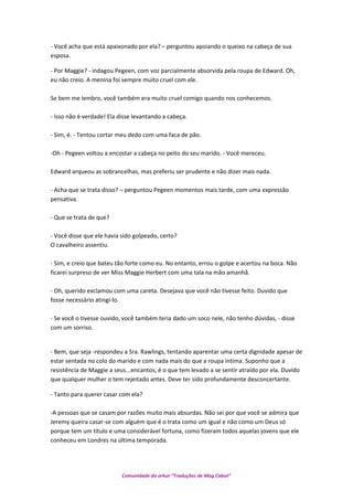 - Você acha que está apaixonado por ela? – perguntou apoiando o queixo na cabeça de sua
esposa.
- Por Maggie? - indagou Pegeen, com voz parcialmente absorvida pela roupa de Edward. Oh,
eu não creio. A menina foi sempre muito cruel com ele.
Se bem me lembro, você também era muito cruel comigo quando nos conhecemos.
- Isso não é verdade! Ela disse levantando a cabeça.
- Sim, é. - Tentou cortar meu dedo com uma faca de pão.
-Oh - Pegeen voltou a encostar a cabeça no peito do seu marido. - Você mereceu.
Edward arqueou as sobrancelhas, mas preferiu ser prudente e não dizer mais nada.
- Acha que se trata disso? – perguntou Pegeen momentos mais tarde, com uma expressão
pensativa.
- Que se trata de que?
- Você disse que ele havia sido golpeado, certo?
O cavalheiro assentiu.
- Sim, e creio que bateu tão forte como eu. No entanto, errou o golpe e acertou na boca. Não
ficarei surpreso de ver Miss Maggie Herbert com uma tala na mão amanhã.
- Oh, querido exclamou com uma careta. Desejava que você não tivesse feito. Duvido que
fosse necessário atingi-lo.
- Se você o tivesse ouvido, você também teria dado um soco nele, não tenho dúvidas, - disse
com um sorriso.
- Bem, que seja -respondeu a Sra. Rawlings, tentando aparentar uma certa dignidade apesar de
estar sentada no colo do marido e com nada mais do que a roupa intima. Suponho que a
resistência de Maggie a seus...encantos, é o que tem levado a se sentir atraído por ela. Duvido
que qualquer mulher o tem rejeitado antes. Deve ter sido profundamente desconcertante.
- Tanto para querer casar com ela?
-A pessoas que se casam por razões muito mais absurdas. Não sei por que você se admira que
Jeremy queira casar-se com alguém que é o trata como um igual e não como um Deus só
porque tem um título e uma considerável fortuna, como fizeram todos aquelas jovens que ele
conheceu em Londres na última temporada.
Comunidade do orkut “Traduções de Mag Cabot”
 