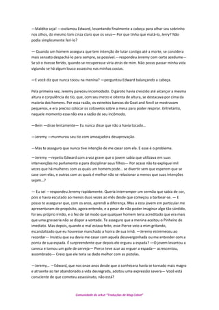 —Maldito seja! —exclamou Edward, levantando finalmente a cabeça para olhar seu sobrinho
nos olhos, do mesmo tom cinza claro que os seus— Por que tinha que matá-lo, Jerry? Não
podia simplesmente feri-lo?
— Quando um homem assegura que tem intenção de lutar contigo até a morte, se considera
mais sensato despachá-lo para sempre, se possível.—respondeu Jeremy com certo azedume—
Se só o tivesse ferido, quando se recuperasse viria atrás de mim. Não posso passar minha vida
vigiando se há algum louco assassino nas minhas costas.
—E você diz que nunca tocou na menina? —perguntou Edward balançando a cabeça.
Pela primeira vez, Jeremy pareceu incomodado. O garoto havia crescido até alcançar a mesma
altura e corpulência do tio, que, com seu metro e oitenta de altura, se destacava por cima da
maioria dos homens. Por essa razão, os estreitos bancos do Goat and Anvil se mostravam
pequenos, e era preciso colocar os cotovelos sobre a mesa para poder respirar. Entretanto,
naquele momento essa não era a razão de seu incômodo.
—Bem —disse lentamente— Eu nunca disse que não a havia tocado…
—Jeremy —murmurou seu tio com ameaçadora desaprovação.
—Mas te asseguro que nunca tive intenção de me casar com ela. E esse é o problema.
—Jeremy —repetiu Edward com a voz grave que o jovem sabia que utilizava em suas
intervenções no parlamento e para disciplinar seus filhos— Por acaso não te expliquei mil
vezes que há mulheres com as quais um homem pode… se divertir sem que esperem que se
case com elas, e outras com as quais é melhor não se relacionar a menos que suas intenções
sejam…?
— Eu sei —respondeu Jeremy rapidamente. Queria interromper um sermão que sabia de cor,
pois o havia escutado ao menos duas vezes ao mês desde que começou a barbear-se. — E
posso te assegurar que, com os anos, aprendi a diferença. Mas a esta jovem em particular me
apresentaram de propósito, agora entendo, e a pesar de não poder imaginar algo tão sórdido,
foi seu próprio irmão, e o fez de tal modo que qualquer homem teria acreditado que era mais
que uma grosseria não se dispor a vontade. Te asseguro que a menina aceitou o Pinheiro de
imediato. Mas depois, quando o mal estava feito, esse Pierce veio a mim gritando,
escandalizado que eu houvesse manchado a honra de sua irmã. —Jeremy estremeceu ao
recordar— Insistiu que eu devia me casar com aquela desavergonhada ou me entender com a
ponta de sua espada. É surpreendente que depois ele ergueu a espada? —O jovem levantou a
caneca e tomou um gole de cerveja— Pierce teve azar ao erguer a espada— acrescentou,
assombrado— Creio que ele teria se dado melhor com as pistolas.
—Jeremy… —Edward, que nos onze anos desde que o conhecera havia se tornado mais magro
e atraente ao ter abandonado a vida desregrada, adotou uma expressão severa— Você está
consciente de que cometeu assassinato, não está?
Comunidade do orkut “Traduções de Mag Cabot”
 