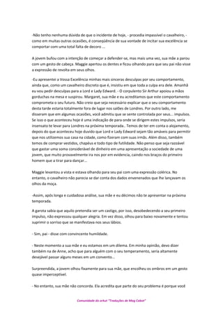 -Não tenho nenhuma dúvida de que o incidente de hoje, - procedia impassível o cavalheiro, -
como em muitas outras ocasiões, é conseqüência de sua vontade de incitar sua excelência se
comportar com uma total falta de decoro ...
A jovem bufou com a intenção de começar a defender-se, mas mais uma vez, sua mãe a parou
com um gesto de cabeça. Maggie apertou os dentes e ficou olhando para que seu pai não visse
a expressão de revolta em seus olhos.
-Eu apresentei a Vossa Excelência minhas mais sinceras desculpas por seu comportamento,
ainda que, como um cavalheiro discreto que é, insistiu em que toda a culpa era dele. Amanhã
eu vou pedir desculpas para a Lord e Lady Edward. - O corpulento Sir Arthur apoiou a mãos
gorduchas na mesa e suspirou. Margaret, sua mãe e eu acreditamos que este comportamento
comprometa o seu futuro. Não creio que seja necessário explicar que o seu comportamento
desta tarde estaria totalmente fora de lugar nos salões de Londres. Por outro lado, me
disseram que em algumas ocasiões, você admitiu que se sente controlada por seus... impulsos.
Se isso o que aconteceu hoje é uma indicação de para onde se dirigem estes impulsos, seria
insensato te levar para Londres na próxima temporada.. Temos de ter em conta o alojamento,
depois do que aconteceu hoje duvido que Lord e Lady Edward sejam tão amáveis para permitir
que nos utilizemos sua casa na cidade, como fizeram com suas irmãs. Além disso, também
temos de comprar vestidos, chapéus e todo tipo de futilidade. Não penso que seja razoável
que gastar uma soma considerável de dinheiro em uma apresentação a sociedade de uma
jovem, que muito provavelmente ira nos por em evidencia, caindo nos braços do primeiro
homem que a tirar para dançar...
Maggie levantou a vista e estava olhando para seu pai com uma expressão colérica. No
entanto, o cavalheiro não parecia se dar conta dos dados envenenados que lhe lançavam os
olhos da moça.
-Assim, após longa e cuidadosa análise, sua mãe e eu décimos não te apresentar na próxima
temporada.
A garota sabia que aquilo pretendia ser um castigo, por isso, desobedecendo a seu primeiro
impulso, não expressou qualquer alegria. Em vez disso, olhou para baixo novamente e tentou
suprimir o sorriso que se manifestava nos seus lábios.
- Sim, pai - disse com convincente humildade.
- Neste momento a sua mãe e eu estamos em um dilema. Em minha opinião, devo dizer
também na de Anne, acho que para alguém com o seu temperamento, seria altamente
desejável passar alguns meses em um convento...
Surpreendida, a jovem olhou fixamente para sua mãe, que encolheu os ombros em um gesto
quase imperceptível.
- No entanto, sua mãe não concorda. Ela acredita que parte do seu problema é porque você
Comunidade do orkut “Traduções de Mag Cabot”
 