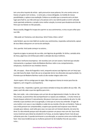 tem uma alma inquieta de artista - após pronunciar essas palavras, fez uma careta como se
tivesse um gosto ruim na boca, - e como pais, a nossa obrigação, na medida de nossas
possibilidades, e aplacar essa exaltação. Embora eu acredite que o convento seria um bom
lugar para fazê-lo, sua mãe acha que uma pessoa com o seu talento pode se sentir sufocada
neste apertado ambiente, e propôs como melhor solução, te enviar para Academia de Arte de
Paris que nos falaste no mês passado...
Nessa ocasião, Maggie foi incapaz de suprimir os seus sentimentos, e virou-se para olhar para
sua mãe.
- Não pode ser! Exclamou com descrença. Sério? Estás a falar a sério?
Lady Herbert, que era mais hábil em ocultar seus sentimentos, respondeu calmamente, apesar
de seus lábios esboçarem um sorriso de satisfação.
-Sim, querida. Você pode começar no outono...
A garota se jogou no pescoço de sua mãe, com lágrimas de gratidão. Sir Arthur, sentado atrás
da mesa, pigarreou com ênfase para obter a atenção das duas mulheres.
-Isso não é nenhuma recompensa - ele recordou com um tom severo. Você terá que estudar
intensamente, e qualquer relato de Madame Bonheur sobre o seu comportamento...
voluptuoso, resultará em seu imediato retorno.
-Oh, sim papai, - disse ela fungando o nariz, enquanto secava suas lágrimas com um lenço que
sua mãe havia lhe dado. Você não vai se arrepender de ter me oferecido esta oportunidade. Eu
Prometo que de Madame Bonheur vocês só vão receber elogios sobre mim.
-Assim espero. Hill ira contigo para te vigiar. Não imaginava iríamos te enviar para fora da
Inglaterra, sem ninguém a acompanhá-la.
-Claro que não,- respondeu a garota, que estava sentada no braço da cadeira de sua mãe. -Oh,
papai, você não sabe o que isto significa para mim...
Não, tem razão – ele a interrompeu com um tom de voz ligeiramente irritado. Eu não sei. No
meu tempo, as jovenzinhas não acompanhavam os rapazes aos estábulos... e muito menos se
fossem duques solteiros! E naturalmente, tão pouco iriam para uma academia de arte. Eu não
entendo o que acontece com à sua geração, e creio que eu nunca vou entender. O lugar de
uma mulher e em casa e o seu trabalho e cuidar do seu marido e lhe dar um herdeiro. Todas as
suas irmãs parecem ter compreendido, e espero que quando você esquecer essa infernal
vocação para rabiscar, você volte para casa e se case com um homem decente, tal como fez
Anne. Eu não entendo porque você não pode se parecer um pouco mais com ela. Suas irmãs
nunca insistiram para deixá-las estudarem na França, as escolas inglesas foram mais do que
suficiente para elas. E quando terminaram a sua educação, se casaram como uma mulher deve
fazer. Esta nova tendência que as mulheres parecem ter de trabalhar fora de casa será a
ruína...
Comunidade do orkut “Traduções de Mag Cabot”
 