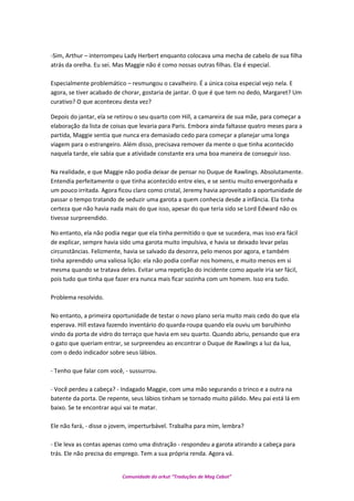 -Sim, Arthur – interrompeu Lady Herbert enquanto colocava uma mecha de cabelo de sua filha
atrás da orelha. Eu sei. Mas Maggie não é como nossas outras filhas. Ela é especial.
Especialmente problemático – resmungou o cavalheiro. É a única coisa especial vejo nela. E
agora, se tiver acabado de chorar, gostaria de jantar. O que é que tem no dedo, Margaret? Um
curativo? O que aconteceu desta vez?
Depois do jantar, ela se retirou o seu quarto com Hill, a camareira de sua mãe, para começar a
elaboração da lista de coisas que levaria para Paris. Embora ainda faltasse quatro meses para a
partida, Maggie sentia que nunca era demasiado cedo para começar a planejar uma longa
viagem para o estrangeiro. Além disso, precisava remover da mente o que tinha acontecido
naquela tarde, ele sabia que a atividade constante era uma boa maneira de conseguir isso.
Na realidade, e que Maggie não podia deixar de pensar no Duque de Rawlings. Absolutamente.
Entendia perfeitamente o que tinha acontecido entre eles, e se sentiu muito envergonhada e
um pouco irritada. Agora ficou claro como cristal, Jeremy havia aproveitado a oportunidade de
passar o tempo tratando de seduzir uma garota a quem conhecia desde a infância. Ela tinha
certeza que não havia nada mais do que isso, apesar do que teria sido se Lord Edward não os
tivesse surpreendido.
No entanto, ela não podia negar que ela tinha permitido o que se sucedera, mas isso era fácil
de explicar, sempre havia sido uma garota muito impulsiva, e havia se deixado levar pelas
circunstâncias. Felizmente, havia se salvado da desonra, pelo menos por agora, e também
tinha aprendido uma valiosa lição: ela não podia confiar nos homens, e muito menos em si
mesma quando se tratava deles. Evitar uma repetição do incidente como aquele iria ser fácil,
pois tudo que tinha que fazer era nunca mais ficar sozinha com um homem. Isso era tudo.
Problema resolvido.
No entanto, a primeira oportunidade de testar o novo plano seria muito mais cedo do que ela
esperava. Hill estava fazendo inventário do quarda-roupa quando ela ouviu um barulhinho
vindo da porta de vidro do terraço que havia em seu quarto. Quando abriu, pensando que era
o gato que queriam entrar, se surpreendeu ao encontrar o Duque de Rawlings a luz da lua,
com o dedo indicador sobre seus lábios.
- Tenho que falar com você, - sussurrou.
- Você perdeu a cabeça? - Indagado Maggie, com uma mão segurando o trinco e a outra na
batente da porta. De repente, seus lábios tinham se tornado muito pálido. Meu pai está lá em
baixo. Se te encontrar aqui vai te matar.
Ele não fará, - disse o jovem, imperturbável. Trabalha para mim, lembra?
- Ele leva as contas apenas como uma distração - respondeu a garota atirando a cabeça para
trás. Ele não precisa do emprego. Tem a sua própria renda. Agora vá.
Comunidade do orkut “Traduções de Mag Cabot”
 