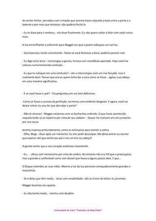 Ao tentar fechar, percebeu com irritação que Jeremy havia colocado a bota entre a porta e a
batente e por mais que tentasse, não poderia fechá-la.
- Eu te disse para ir embora, - ela disse finalmente. Eu não quero voltar a falar com você nunca
mais.
A lua era brilhante o suficiente para Maggie ver que o jovem esboçava um sorriso.
- Você pareceu muito convincente. Talvez se você fechasse a boca, poderia parecer real.
- Eu digo serio Jerry – resmungou a garota, furiosa com mandíbula apertada. Hoje você me
colocou numa tremenda confusão...
- Eu que te coloquei em uma confusão? – ele a interrompeu com um riso forçado. Isso é
realmente bom. Pensei que era eu quem tinha dar a cara como se fosse... agitou sua cabeça
em uma maneira significativa.
- E se você fosse o quê? - Ela perguntou em um tom defensivo.
-Como se fosse o cumulo da perfeição, terminou com evidente desgosto. E agora, você vai
deixar entrar ou vou ter que derrubar a porta?
- Não te atrevas! - Maggie exclamou com as bochechas ardendo. O que havia acontecido
naquela tarde só se repetiria por cima de seu cadáver. - Quase me trancam em um convento
por sua causa.
Jeremy inspirou profundamente, como se esforçasse para manter a calma.
- Olha, Mags - disse após um momento. Eu vim pedir desculpas. Me deixa entrar ou vou ter
que esperar até que venha seu pai e me um tiro na cabeça?
A garota sentiu que o seu coração acelerava novamente.
- Eu... - olhou com nervosismo por cima do ombro. No entanto não era Hill que a preocupava,
mas a grande e confortável cama com dossel que havia a alguns passos dela. E que...
O Duque estendeu as suas mãos. Mesmo a luz da lua pareciam ameaçadoramente grandes e
masculinas.
- Se é delas que têm medo, - disse com amabilidade -não as tirarei do bolso. Eu prometo.
Maggie levantou seu queixo.
- Eu não tenho medo, - mentiu com desdém.
Comunidade do orkut “Traduções de Mag Cabot”
 