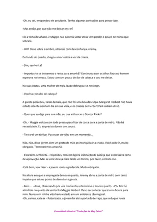 -Oh, eu sei,- respondeu ele petulante. Tenho algumas contusões para provar isso.
-Mas então, por que não me deixar entrar?
Ele a tinha desafiado, e Maggie não poderia voltar atrás sem perder o pouco de honra que
sobrara.
- Hill? Disse sobre o ombro, olhando com desconfiança Jeremy.
Do fundo do quarto, chegou amortecida a voz da criada.
- Sim, senhorita?
- Importas-te se deixarmos o resto para amanhã? Continuou com os olhos fixos no homem
esperava no terraço. Estou com um pouco de dor de cabeça e vou me deitar.
Na suas costas, uma mulher de meia idade debruçou-se no closet.
- Você ta com dor de cabeça?
A garota percebeu, tarde demais, que não foi uma boa desculpa. Margaret Herbert não havia
estado doente nenhum dia em sua vida, e os criados de Herbert Park sabiam disso.
- Quer que eu diga para sua mãe, ou que vá buscar o Doutor Parks?
-Oh, - Maggie voltou com toda pressa para ficar de costa para a porta de vidro. Não há
necessidade. Eu só preciso dormir um pouco.
- Te trarei um tônico. Vou estar de volta em um momento...
Não, não, disse jovem com um gesto de mão pra tranqüilizar a criada. Você pode ir, muito
obrigado. Terminaremos amanhã.
- Esta bem, senhorita - respondeu Hill com ligeira inclinação de cabeça que expressava certa
desaprovação. Mas se você deseja mais tarde um tônico, por favor, contate-me.
-Está bem, vou fazer - a jovem sorriu agradecida. Muito obrigado.
Na altura em que a empregada deixou o quarto, Jeremy abriu a porta de vidro com tanto
ímpeto que estava ponto de derrubar a garota.
- Bem ... - disse, observando por uns momentos o feminino e branco quarto. - Por fim fui
admitido no quarto da senhorita Maggie Herbert. Devo reconhecer que é uma honra para
mim. Nunca em minha vida havia estado em um ambiente tão virginal.
-Oh, vamos, cala-se - Ruborizada, a jovem foi até a porta do terraço, que o duque havia
Comunidade do orkut “Traduções de Mag Cabot”
 