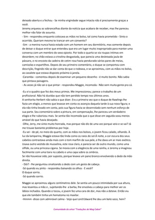 deixado aberta e a fechou - Se minha virgindade segue intacta não é precisamente graças a
você.
Jeremy arqueou as sobrancelhas diante da noticia que acabara de receber, mas lhe pareceu
melhor não falar do assunto.
- Sim - respondeu enquanto colocava as mãos no bolso, tal como havia prometido - Sinto o
ocorrido. Queriam mesmo te trancar em um convento?
-Sim - a menina nunca havia estado com um homem em seu dormitório, mas somente depois
de deixar o duque entrar que entendeu que era um lugar muito inapropriado para manter uma
conversa com um membro do sexo oposto. Por todo o quarto se via roupas intimas em
desordem; no chão estava a crinolina desgastada, que parecia uma desleixada jaula de
pássaro, e no encosto da cadeira de cetim rosa havia pendurado vários pares de meias,
camisolas e espartilhos. Depois de seu primeiro comentário, o duque se comportou com
descrição, fingindo não se dar conta do que o rodeava, e se aproximou, com as mãos no bolso,
ao cavalete que estava disposto próximo à janela.
-Caramba - comentou depois de examinar um pequeno desenho - é muito bonito. Não sabia
que pintava paisagens.
- As vezes já não sei o que pintar - respondeu Maggie, incomoda - Não vem muita gente pra cá.
-Eu vi o quadro que fez dos meus primos. Me impressionou; parece o trabalho de um
profissional. Não há duvidas que não tem perdido tempo nos últimos anos.
A senhorita Herbert não sabia o que dizer. Era a primeira vez que o duque de Rawlings lhe
fazia um elogio, a menos que levasse em conta os avanços daquela tarde à sua nova figura; e
ela não tinha levado em conta, pois sua figura havia se desenrolado sem nenhum esforço de
sua parte. Seu comentário sobre a pintura, em compensação, lhe pareceu um verdadeiro
elogio e lhe ruborizou mais. Se sentia tão incomoda que o que disse em seguida soou menos
amável do que havia desejado.
-Olhe, Jerry, me sinto muito honrada, mas porque não diz de uma vez porque veio e se vai? Já
me trouxe bastante problemas por hoje.
-Eu sei - de pé, no meio do quarto, com as mãos nos bolsos, o jovem ficou calado, olhando. À
luz da lamparina, Maggie estava tão linda como os raios do sol.Á noite, a cor escura dos seus
cabelos contrastava ainda mais com o tom marfim de sua pele, e lhe dava um ar mais exótico.
Usava outro vestido de musselina, este rosa claro, e parecia ser de outro mundo, como uma
sílfide, ou uma princesa cigana. Se movia com a elegância de uma rainha, e Jeremy a imaginou
facilmente com uma tiara no cabelo e uma capa sobre os ombros.
Se não houvesse sido, por suposto, porque levava um pano branco envolvendo o dedo da mão
direita.
- Dói? - lhe perguntou sinalizando o dedo com um gesto de cabeça.
-Só quando eu pinto - respondeu baixando os olhos - E você?
O duque sorrio.
-Só quando sorrio.
Maggie se aproximou alguns centímetros dele. Se sentia um pouco intimidada por sua altura,
mas levantou a mão e , sujeitando-lhe a barba, lhe envolveu a cabeça para melhor ver os
lábios inchados. Quando o tocou, o jovem fez uma cara de dor, mas não a deteve. Então viu
que ele também tinha um hematoma no maxilar.
-Hmmm -disse com admirável calma - Vejo que Lord Edward lhe deu um belo soco, hein?
Comunidade do orkut “Traduções de Mag Cabot”
 