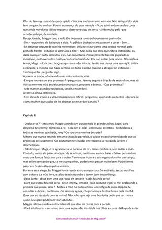 Oh - rio Jeremy com ar despreocupado - Sim, ele me bateu com vontade. Não sei qual dos dois
tem um gancho melhor. Porém era menos do que merecia - Ficou admirando e se deu conta
que ainda mordia os lábios enquanto observava algo de perto - Sinto muito pelo que
aconteceu hoje, de verdade.
Decepcionada, Maggie tirou a mão tão depressa como se houvesse se queimado.
-Sim - respondeu ela baixando a vista. As pálidas bochechas se puseram a corar - Bem...
-Se estivesse seguro de que iria me receber, viria te visitar como uma pessoa normal, pela
porta da frente - o duque se apressou a dizer - Mas sabia que diria que estava indisposta, ou
daria qualquer outra desculpa, e eu não suportaria. Provavelmente haveria golpeado o
mordomo, ou haveria dito qualquer outra barbaridade. Por isso entrei pela janela. Necessitava
te ver, Mags.. - Esticou o braço e agarrou a mão intacta. Sentiu nos dedos uma sensação cálida
e vibrante, a mesma que havia sentido em todo o corpo quando a abraçou no estábulo. -
Tenho que lhe perguntar algo.
A jovem se calou, observando suas mãos entrelaçadas.
-E o que houve com sua promessa? - perguntou. Jeremy seguiu a direção de seus olhos, mas só
viu sua enorme mão entrelaçando uma outra, pequena e branca. - Que promessa?
-A de manter as mãos nos bolsos, canalha miserável.
Jeremy a olhou com frieza.
-Tem idéia de como é extraordinariamente difícil - perguntou, apertando os dentes - declara-se
a uma mulher que acaba de lhe chamar de miserável canalha?
Capítulo 8
- Declarar-se? - exclamou Maggie abrindo um pouco mais os grandes olhos. Logo, para
desgosto de Jeremy, começou a rir. - Essa sim é boa! - continuou, divertida - Se declaras a
todas as meninas que beija, Jerry? Ou sou uma menina de sorte?
Mesmo que nunca estando em uma situação parecida, o duque estava convencido de que as
propostas de casamento não costumam ter risadas em resposta. A reação da jovem o
desencorajou.
- Não brinque, Mags, e te agradeceria se parasse de rir - disse com frieza, sem soltar a mão.
Contudo, como ela parecia incapaz de se conter, continuou em voz baixa - Estive pensando e
creio que fomos feitos um para o outro. Tenho que ir para o estrangeiro durante um tempo,
mas estive pensando que, se me acompanhar, poderíamos passar muito bem. Poderíamos
parar em Gretna Green pelo caminho...
Durante essa alegação, Maggie havia recobrado a compostura. Se endireito, secou os olhos
com o dorso da mão livre, e calou-se observando o jovem com desconfiança.
-Deus Santo - disse com uma voz rouca de tanto ir - Estás falando serio!
-Claro que estou falando sério - disse Jeremy, irritado - Não costumo ir por ai me declarando a
primeira que passa, sabe? - Meteu a mão no bolso e tirou um relógio de ouro. Depois de
consultar as horas, continuou - Se sairmos agora, chegaríamos a Gretna Green pela manhã.
Quer que eu te ajude com as malas? Não acho que seja uma boa idéia pedir que a criada a
ajude, seus pais poderiam ficar sabendo...
Maggie retirou a mão e retrocedeu até que deu de costas com a parede,
-Você está louco! - exclamou com uma expressão incrédula nos olhos escuros - Não pode estar
Comunidade do orkut “Traduções de Mag Cabot”
 